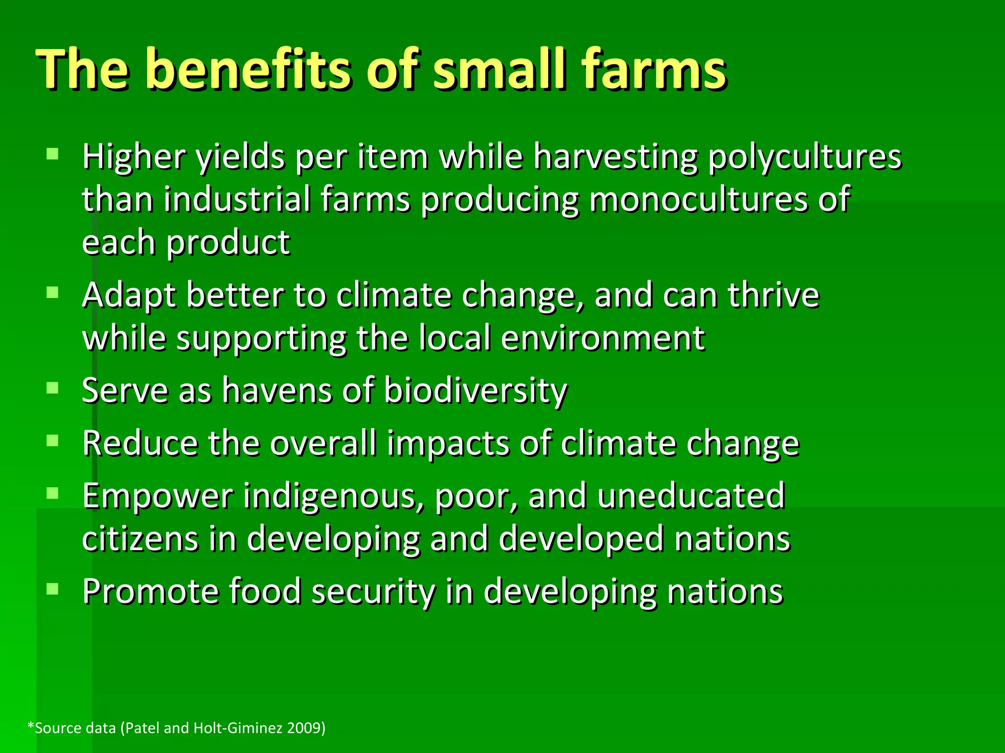 The benefits of small farms Higher yields per item while harvesting polycultures than industrial farms producing monocultures of each product Adapt better to climate change, and can thrive while supporting the local environment Serve as havens of biodiversity Reduce the overall impacts of climate change Empower indigenous, poor, and uneducated citizens in developing and developed nations Promote food security in developing nations *Source data (Patel and Holt-Giminez 2009) 