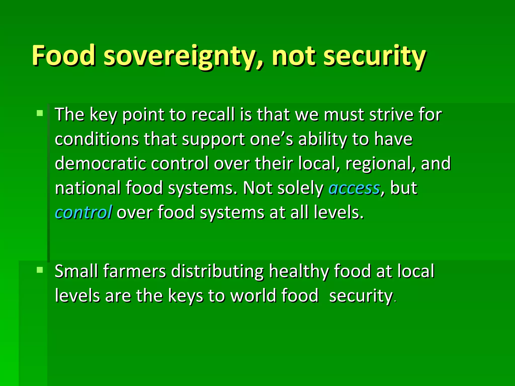 Food sovereignty, not security The key point to recall is that we must strive for conditions that support one’s ability to have democratic control over their local, regional, and national food systems. Not solely  access , but  control  over food systems at all levels.  Small farmers distributing healthy food at local levels are the keys to world food   security . 