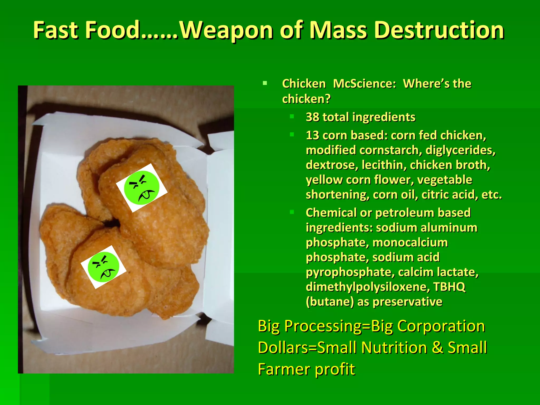 Fast Food……Weapon of Mass Destruction Chicken   McScience:   Where’s the chicken? 38 total ingredients 13 corn based: corn fed chicken, modified cornstarch, diglycerides, dextrose, lecithin, chicken broth, yellow corn flower, vegetable shortening, corn oil, citric acid, etc. Chemical or petroleum based ingredients: sodium aluminum phosphate, monocalcium phosphate, sodium acid pyrophosphate, calcim lactate, dimethylpolysiloxene, TBHQ (butane) as preservative Big Processing=Big Corporation Dollars=Small Nutrition & Small Farmer profit 