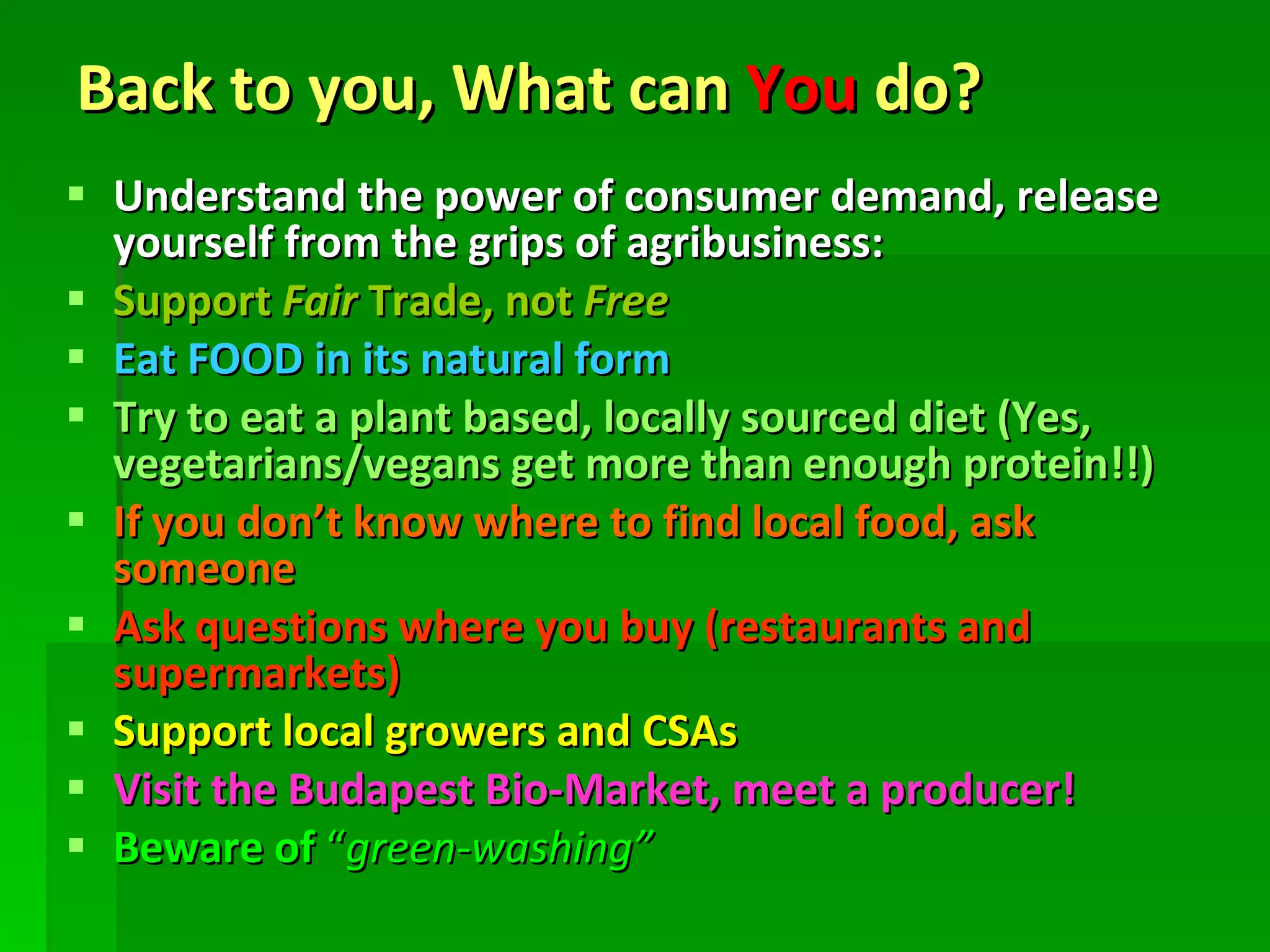 Back to you, What can  You  do? Understand the power of consumer demand, release yourself from the grips of agribusiness: Support  Fair  Trade, not  Free Eat FOOD in its natural form Try to eat a plant based, locally sourced diet (Yes, vegetarians/vegans get more than enough protein!!) If you don’t know where to find local food, ask someone Ask questions where you buy (restaurants and supermarkets) Support local growers and CSAs Visit the Budapest Bio-Market, meet a producer! Beware of  “ green-washing” 