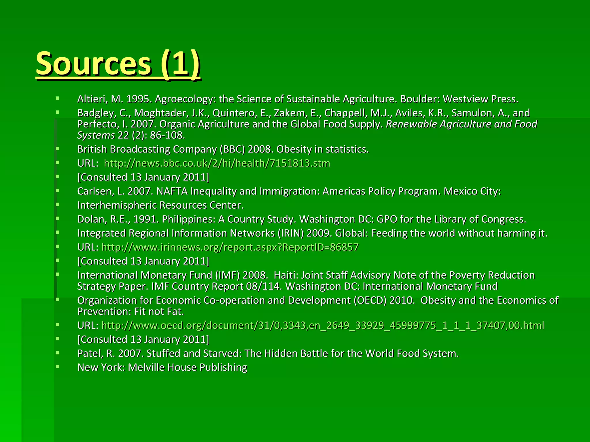 Sources (1) Altieri, M. 1995. Agroecology: the Science of Sustainable Agriculture. Boulder: Westview Press. Badgley, C., Moghtader, J.K., Quintero, E., Zakem, E., Chappell, M.J., Aviles, K.R., Samulon, A., and Perfecto, I. 2007. Organic Agriculture and the Global Food Supply.  Renewable Agriculture and Food Systems  22 (2): 86-108.  British Broadcasting Company (BBC) 2008. Obesity in statistics. URL:  http://news.bbc.co.uk/2/hi/health/7151813.stm [Consulted 13 January 2011] Carlsen, L. 2007. NAFTA Inequality and Immigration: Americas Policy Program. Mexico City: Interhemispheric Resources Center. Dolan, R.E., 1991. Philippines: A Country Study. Washington DC: GPO for the Library of Congress. Integrated Regional Information Networks (IRIN) 2009. Global: Feeding the world without harming it. URL:  http:// www.irinnews.org/report.aspx?ReportID =86857 [Consulted 13 January 2011] International Monetary Fund (IMF) 2008.  Haiti: Joint Staff Advisory Note of the Poverty Reduction Strategy Paper. IMF Country Report 08/114. Washington DC: International Monetary Fund Organization for Economic Co-operation and Development (OECD) 2010.  Obesity and the Economics of Prevention: Fit not Fat. URL:  http://www.oecd.org/document/31/0,3343,en_2649_33929_45999775_1_1_1_37407,00.html [Consulted 13 January 2011] Patel, R. 2007. Stuffed and Starved: The Hidden Battle for the World Food System. New York: Melville House Publishing 