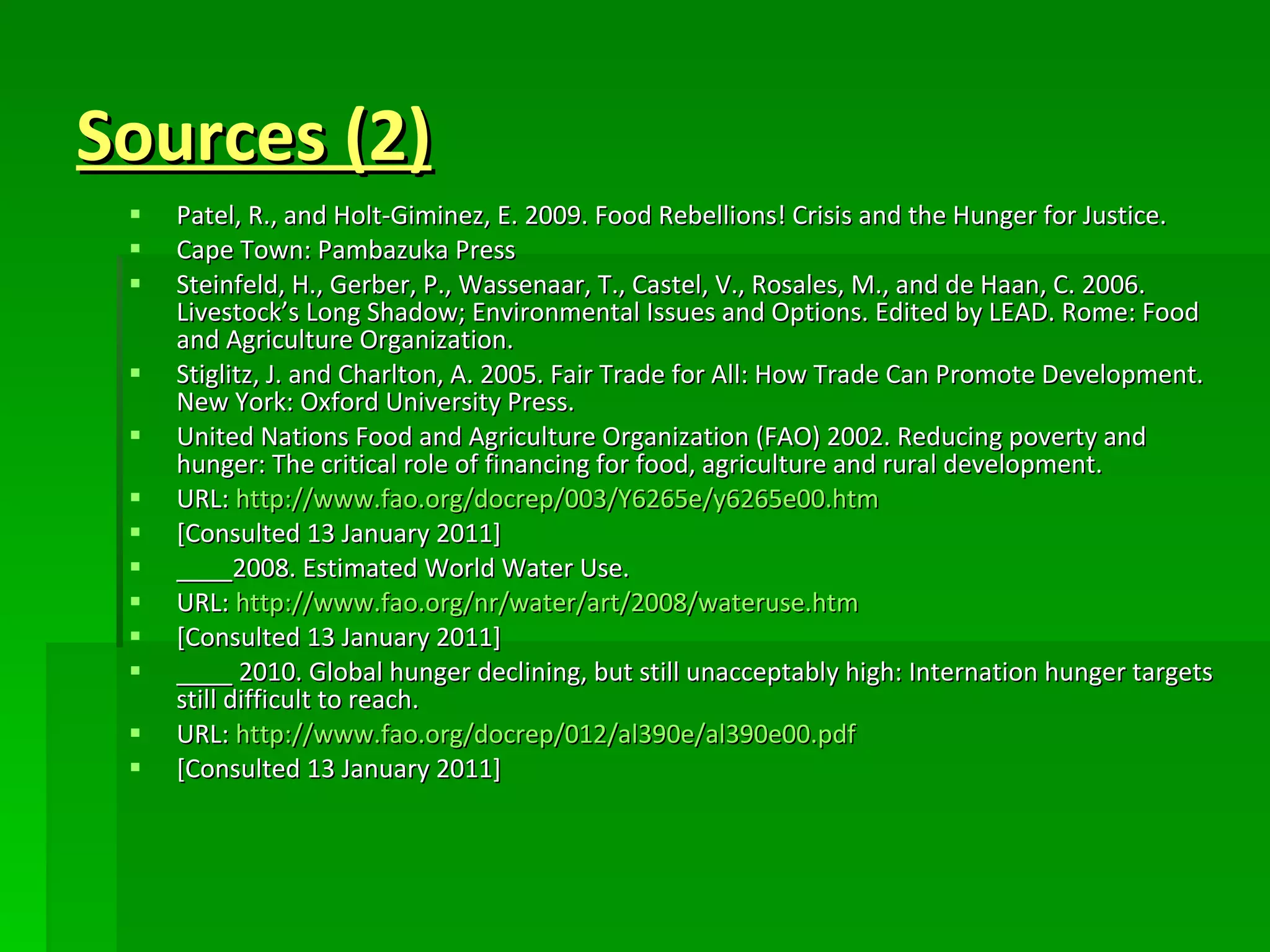 Sources (2) Patel, R., and Holt-Giminez, E. 2009. Food Rebellions! Crisis and the Hunger for Justice. Cape Town: Pambazuka Press Steinfeld, H., Gerber, P., Wassenaar, T., Castel, V., Rosales, M., and de Haan, C. 2006. Livestock’s Long Shadow; Environmental Issues and Options. Edited by LEAD. Rome: Food and Agriculture Organization.  Stiglitz, J. and Charlton, A. 2005. Fair Trade for All: How Trade Can Promote Development. New York: Oxford University Press. United Nations Food and Agriculture Organization (FAO) 2002. Reducing poverty and hunger: The critical role of financing for food, agriculture and rural development. URL:  http://www.fao.org/docrep/003/Y6265e/y6265e00.htm [Consulted 13 January 2011] ____2008. Estimated World Water Use.  URL:  http://www.fao.org/nr/water/art/2008/wateruse.htm [Consulted 13 January 2011] ____ 2010. Global hunger declining, but still unacceptably high: Internation hunger targets still difficult to reach. URL:  http://www.fao.org/docrep/012/al390e/al390e00.pdf [Consulted 13 January 2011] 
