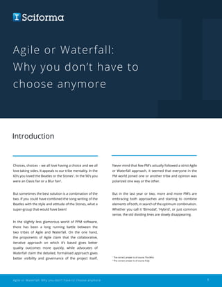 Agile or Waterfall: Why you don’t have to choose anymore 1
Agile or Waterfall:
Why you don’t have to
choose anymore
Introduction
Choices, choices – we all love having a choice and we all
love taking sides. It appeals to our tribe mentality. In the
60’s you loved the Beatles or the Stones1
. In the 90’s you
were an Oasis fan or a Blur fan2
.
But sometimes the best solution is a combination of the
two. If you could have combined the song writing of the
Beatles with the style and attitude of the Stones, what a
super-group that would have been!
In the slightly less glamorous world of PPM software,
there has been a long running battle between the
two tribes of Agile and Waterfall. On the one hand,
the proponents of Agile claim that the collaborative,
iterative approach on which it’s based gives better
quality outcomes more quickly, while advocates of
Waterfall claim the detailed, formalised approach gives
better visibility and governance of the project itself.
Never mind that few PM’s actually followed a strict Agile
or Waterfall approach, it seemed that everyone in the
PM world joined one or another tribe and opinion was
polarized one way or the other.
But in the last year or two, more and more PM’s are
embracing both approaches and starting to combine
elements of both, in search of the optimum combination.
Whether you call it ‘Bimodal’, ‘Hybrid’, or just common
sense, the old dividing lines are slowly disappearing.
1
The correct answer is of course The Who
2
The correct answer is of course Pulp
 