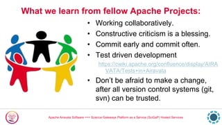 Apache Airavata Software ==> Science Gateways Platform as a Service (SciGaP) Hosted Services
What we learn from fellow Apache Projects:
• Working collaboratively.
• Constructive criticism is a blessing.
• Commit early and commit often.
• Test driven development
https://cwiki.apache.org/confluence/display/AIRA
VATA/Tests+in+Airavata
• Don’t be afraid to make a change,
after all version control systems (git,
svn) can be trusted.
 