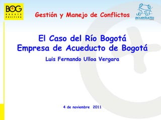 Gestión y Manejo de Conflictos


    El Caso del Río Bogotá
Empresa de Acueducto de Bogotá
       Luis Fernando Ulloa Vergara




             4 de noviembre 2011
 