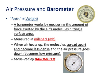 Air Pressure and Barometer
• “Baro” = Weight
– A barometer works by measuring the amount of
force exerted by the air’s molecules hitting a
surface area.
– Measured in millibars (mb)
– When air heats up, the molecules spread apart
and become less dense and the air pressure goes
down (becomes low pressure).
– Measured by BAROMETER

 