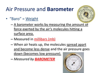 Air Pressure and Barometer
• “Baro” = Weight
– A barometer works by measuring the amount of
force exerted by the air’s mol...