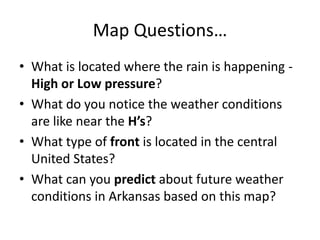 Map Questions…
• What is located where the rain is happening High or Low pressure?
• What do you notice the weather conditions
are like near the H’s?
• What type of front is located in the central
United States?
• What can you predict about future weather
conditions in Arkansas based on this map?

 