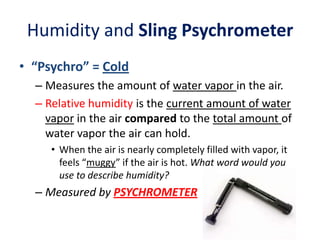 Humidity and Sling Psychrometer
• “Psychro” = Cold
– Measures the amount of water vapor in the air.
– Relative humidity is the current amount of water
vapor in the air compared to the total amount of
water vapor the air can hold.
• When the air is nearly completely filled with vapor, it
feels “muggy” if the air is hot. What word would you
use to describe humidity?

– Measured by PSYCHROMETER

 