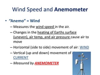 Wind Speed and Anemometer
• “Anemo” = Wind
– Measures the wind speed in the air.
– Changes in the heating of Earths surface
(uneven), air temp, and air pressure cause air to
move
– Horizontal (side to side) movement of air: WIND
– Vertical (up and down) movement of air: AIR
CURRENT
– Measured by ANEMOMETER

 