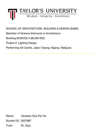 SCHOOL OF ARCHITECTURE, BUILDING & DESIGN (SABD)
Bachelor of Science (Honours) in Architecture
Building SCIENCE II (BLD61303)
Project 2: Lighting Design
Performing Art Centre, Jalan Tukang, Kajang, Malaysia
Name: Vanessa Chai Pei Yei
Student ID: 0327887
Tutor: Dr. Suja
 