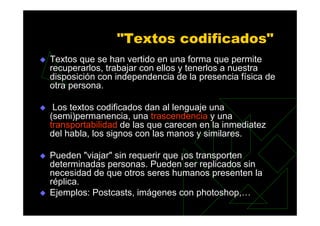 "Textos codificados"
Textos que se han vertido en una forma que permite
recuperarlos, trabajar con ellos y tenerlos a nuestra
disposición con independencia de la presencia física de
otra persona.

 Los textos codificados dan al lenguaje una
(semi)permanencia, una trascendencia y una
transportabilidad de las que carecen en la inmediatez
del habla, los signos con las manos y similares.

Pueden "viajar" sin requerir que ¡os transporten
determinadas personas. Pueden ser replicados sin
necesidad de que otros seres humanos presenten la
réplica.
Ejemplos: Postcasts, imágenes con photoshop,…
 