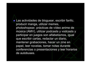 Las actividades de bloguear, escribir fanfic.
producir manga, utilizar memes,
photoshopear, prácticas de vídeo anime de
música (AMV), utilizar podcasts y vodcasts y
participar en juegos son alfabetismos, igual
que escribir cartas, redactar un diario,
mantener grabaciones, hacer un zine en
papel, leer novelas, tomar notas durante
conferencias o presentaciones y leer horarios
de autobuses.
 