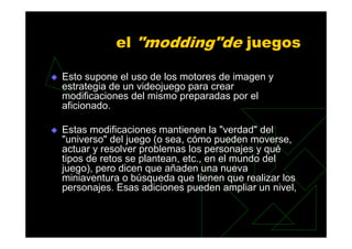 el "modding"de juegos

Esto supone el uso de los motores de imagen y
estrategia de un videojuego para crear
modificaciones del mismo preparadas por el
aficionado.

Estas modificaciones mantienen la "verdad" del
"universo" del juego (o sea, cómo pueden moverse,
actuar y resolver problemas los personajes y qué
tipos de retos se plantean, etc., en el mundo del
juego), pero dicen que añaden una nueva
miniaventura o búsqueda que tienen que realizar los
personajes. Esas adiciones pueden ampliar un nivel,
 