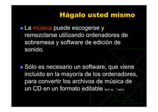 Hágalo usted mismo
La música puede escogerse y
remezclarse utilizando ordenadores de
sobremesa y software de edición de
sonido.

Sólo es necesario un software, que viene
incluido en la mayoría de los ordenadores,
para convertir los archivos de música de
un CD en un formato editable (por ej., ".wav),
 