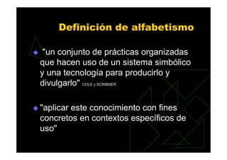 Definición de alfabetismo

 "un conjunto de prácticas organizadas
que hacen uso de un sistema simbólico
y una tecnología para producirlo y
divulgarlo" COLE y SCRIBNER

"aplicar este conocimiento con fines
concretos en contextos específicos de
uso"
 