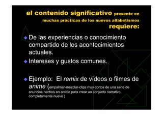 el contenido significativo                           presente en
        muchas prácticas de los nuevos alfabetismos
                                                 requiere:
De las experiencias o conocimiento
compartido de los acontecimientos
actuales.
Intereses y gustos comunes.

Ejemplo: El remix de vídeos o filmes de
anime (empalmar-mezclar-clips muy cortos de una serie de
anuncios hechos en anime para crear un conjunto narrativo
completamente nuevo )
 