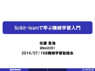 Scikit-learnで学ぶ機械学習入門 
佐藤貴海 
@tkm2261 
2014/07/19@機械学習勉強会 
機械学習勉強会 1 2014年7月19日 
 
