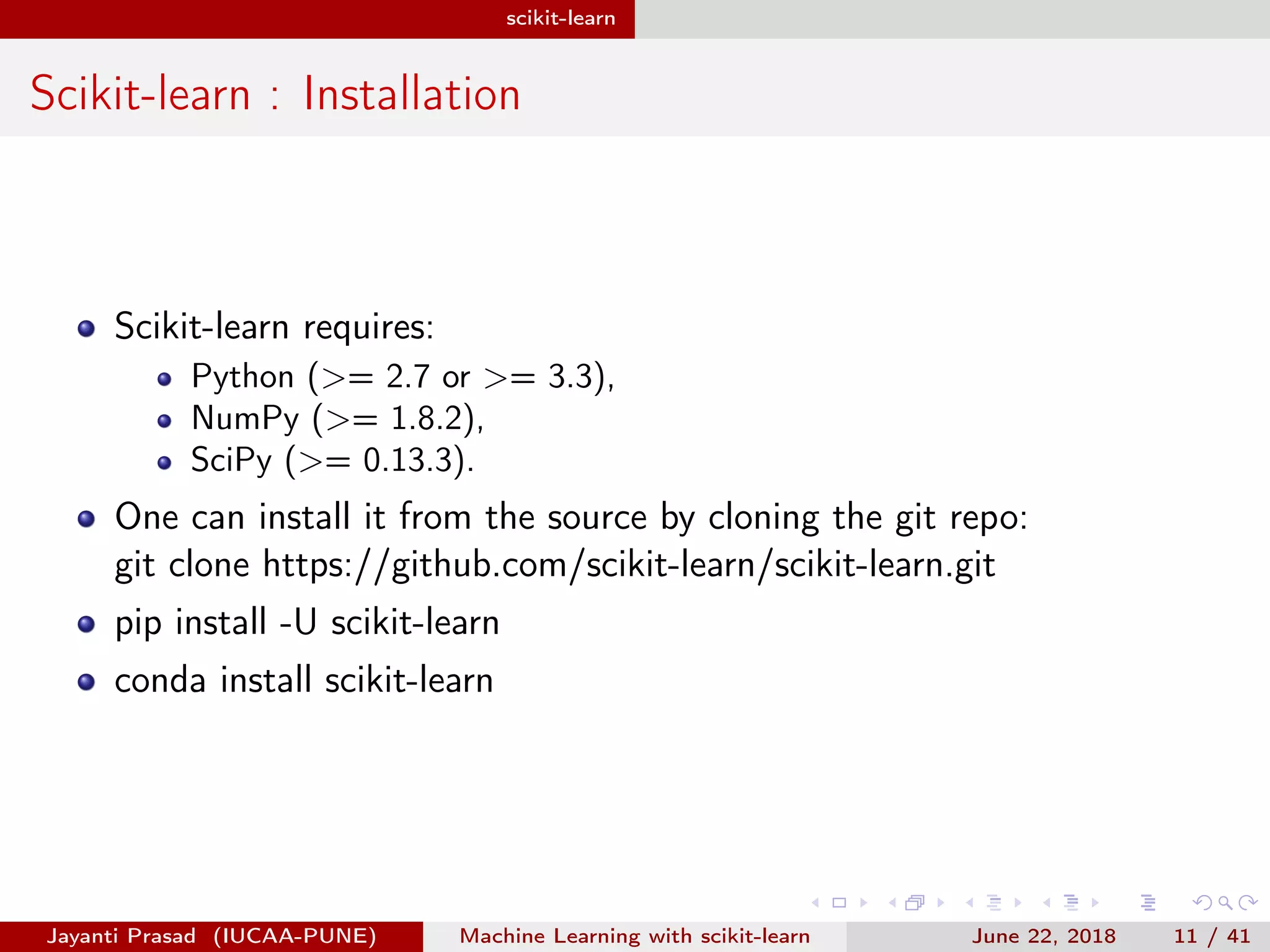 scikit-learn
Scikit-learn : Installation
Scikit-learn requires:
Python (>= 2.7 or >= 3.3),
NumPy (>= 1.8.2),
SciPy (>= 0.13.3).
One can install it from the source by cloning the git repo:
git clone https://github.com/scikit-learn/scikit-learn.git
pip install -U scikit-learn
conda install scikit-learn
Jayanti Prasad (IUCAA-PUNE) Machine Learning with scikit-learn June 22, 2018 11 / 41
 