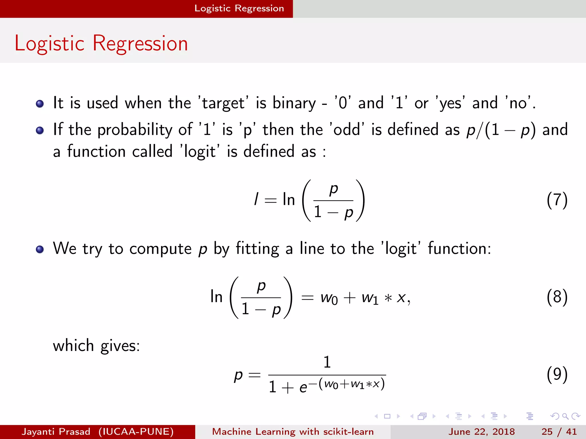 Logistic Regression
Logistic Regression
It is used when the ’target’ is binary - ’0’ and ’1’ or ’yes’ and ’no’.
If the probability of ’1’ is ’p’ then the ’odd’ is deﬁned as p/(1 − p) and
a function called ’logit’ is deﬁned as :
l = ln
p
1 − p
(7)
We try to compute p by ﬁtting a line to the ’logit’ function:
ln
p
1 − p
= w0 + w1 ∗ x, (8)
which gives:
p =
1
1 + e−(w0+w1∗x)
(9)
Jayanti Prasad (IUCAA-PUNE) Machine Learning with scikit-learn June 22, 2018 25 / 41
 