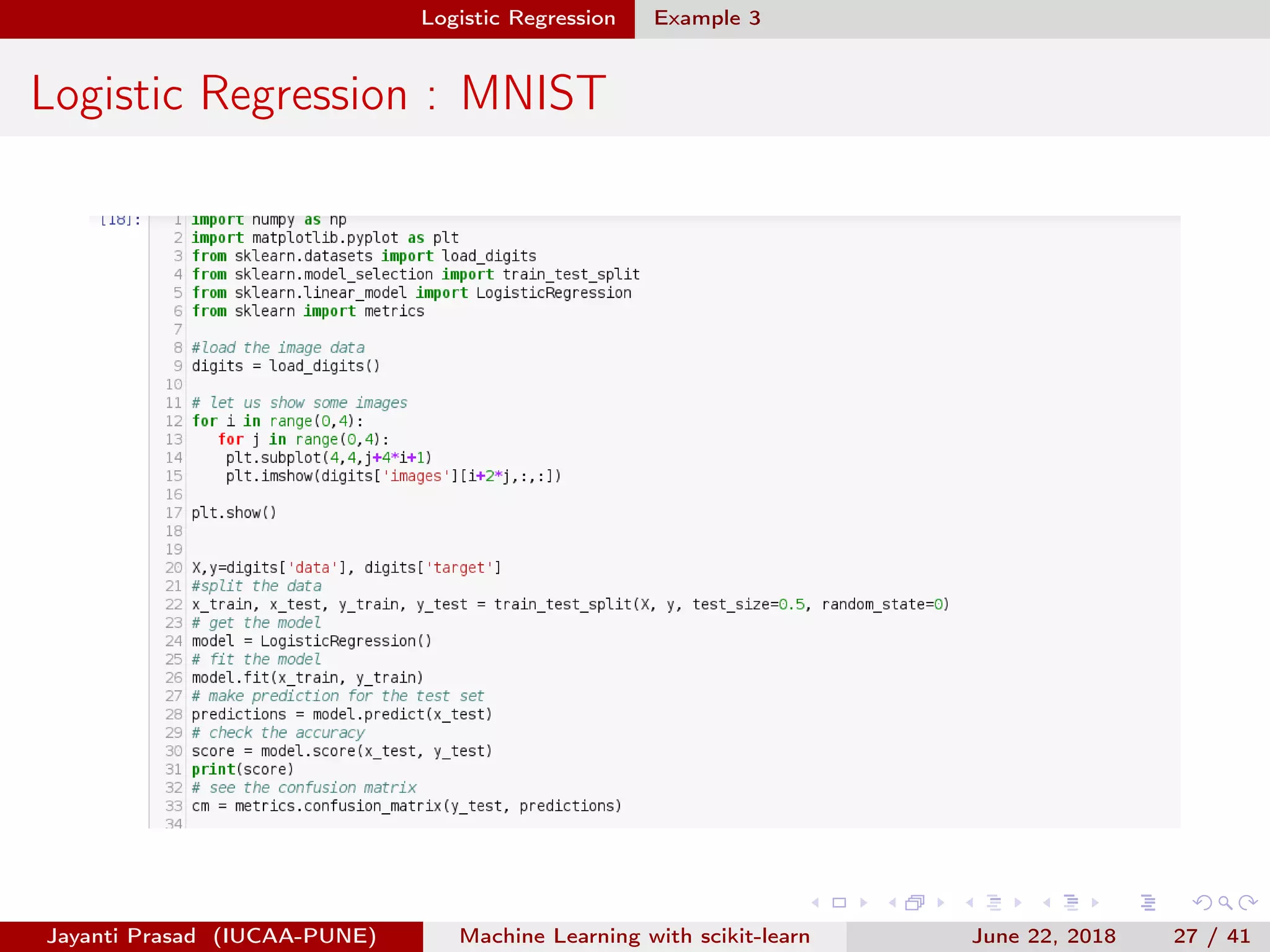 Logistic Regression Example 3
Logistic Regression : MNIST
Jayanti Prasad (IUCAA-PUNE) Machine Learning with scikit-learn June 22, 2018 27 / 41
 