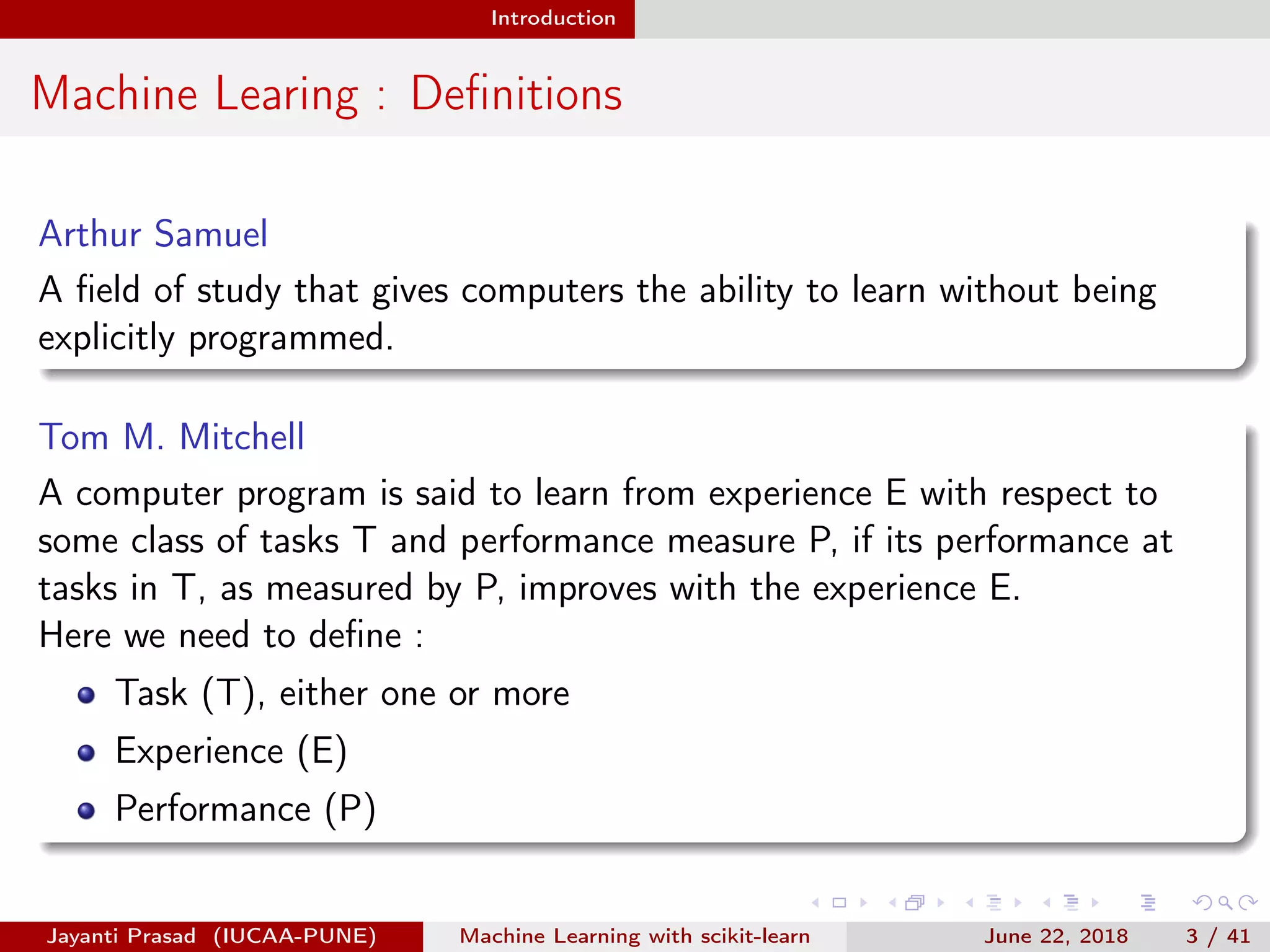 Introduction
Machine Learing : Deﬁnitions
Arthur Samuel
A ﬁeld of study that gives computers the ability to learn without being
explicitly programmed.
Tom M. Mitchell
A computer program is said to learn from experience E with respect to
some class of tasks T and performance measure P, if its performance at
tasks in T, as measured by P, improves with the experience E.
Here we need to deﬁne :
Task (T), either one or more
Experience (E)
Performance (P)
Jayanti Prasad (IUCAA-PUNE) Machine Learning with scikit-learn June 22, 2018 3 / 41
 