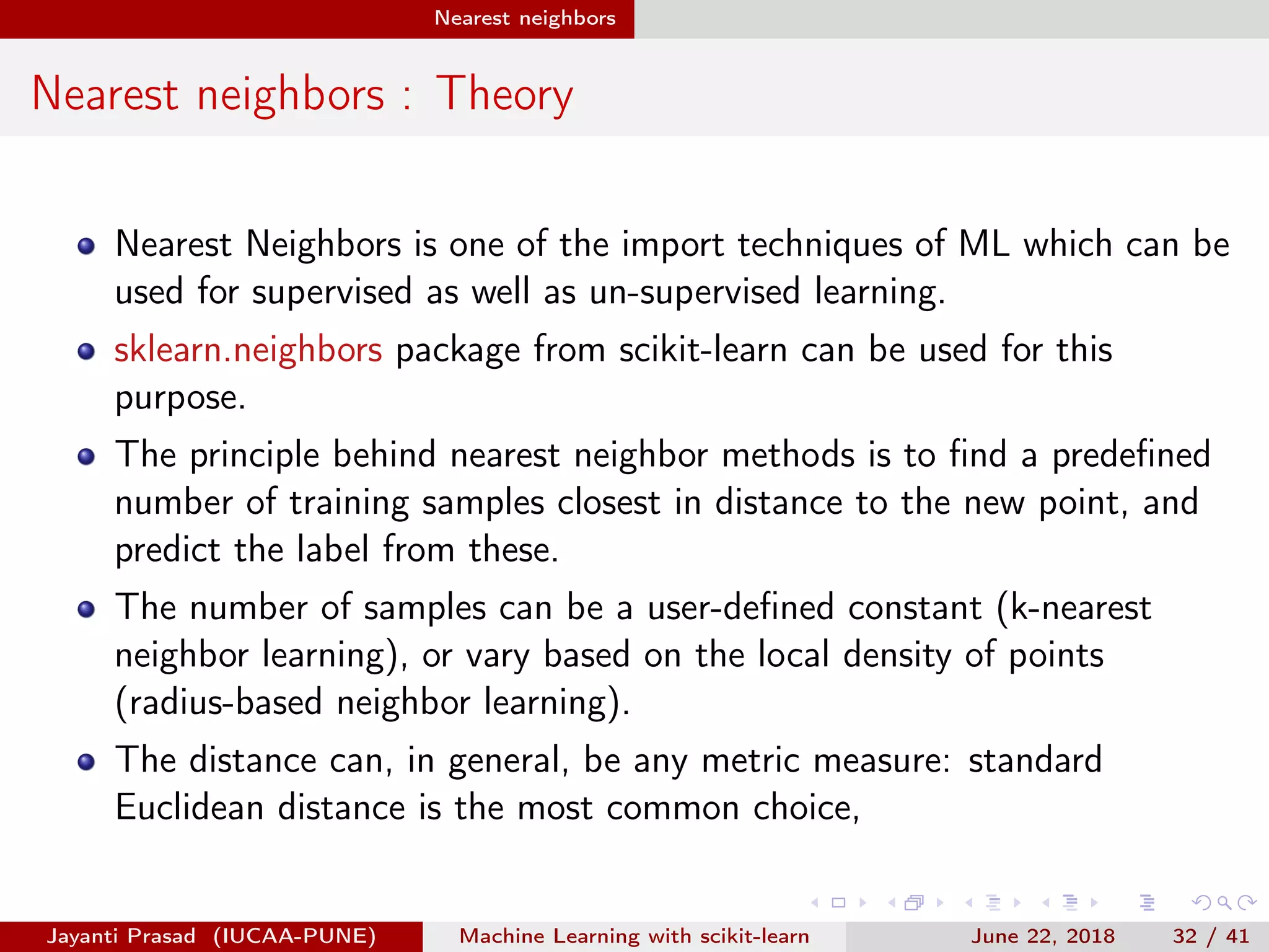 Nearest neighbors
Nearest neighbors : Theory
Nearest Neighbors is one of the import techniques of ML which can be
used for supervised as well as un-supervised learning.
sklearn.neighbors package from scikit-learn can be used for this
purpose.
The principle behind nearest neighbor methods is to ﬁnd a predeﬁned
number of training samples closest in distance to the new point, and
predict the label from these.
The number of samples can be a user-deﬁned constant (k-nearest
neighbor learning), or vary based on the local density of points
(radius-based neighbor learning).
The distance can, in general, be any metric measure: standard
Euclidean distance is the most common choice,
Jayanti Prasad (IUCAA-PUNE) Machine Learning with scikit-learn June 22, 2018 32 / 41
 