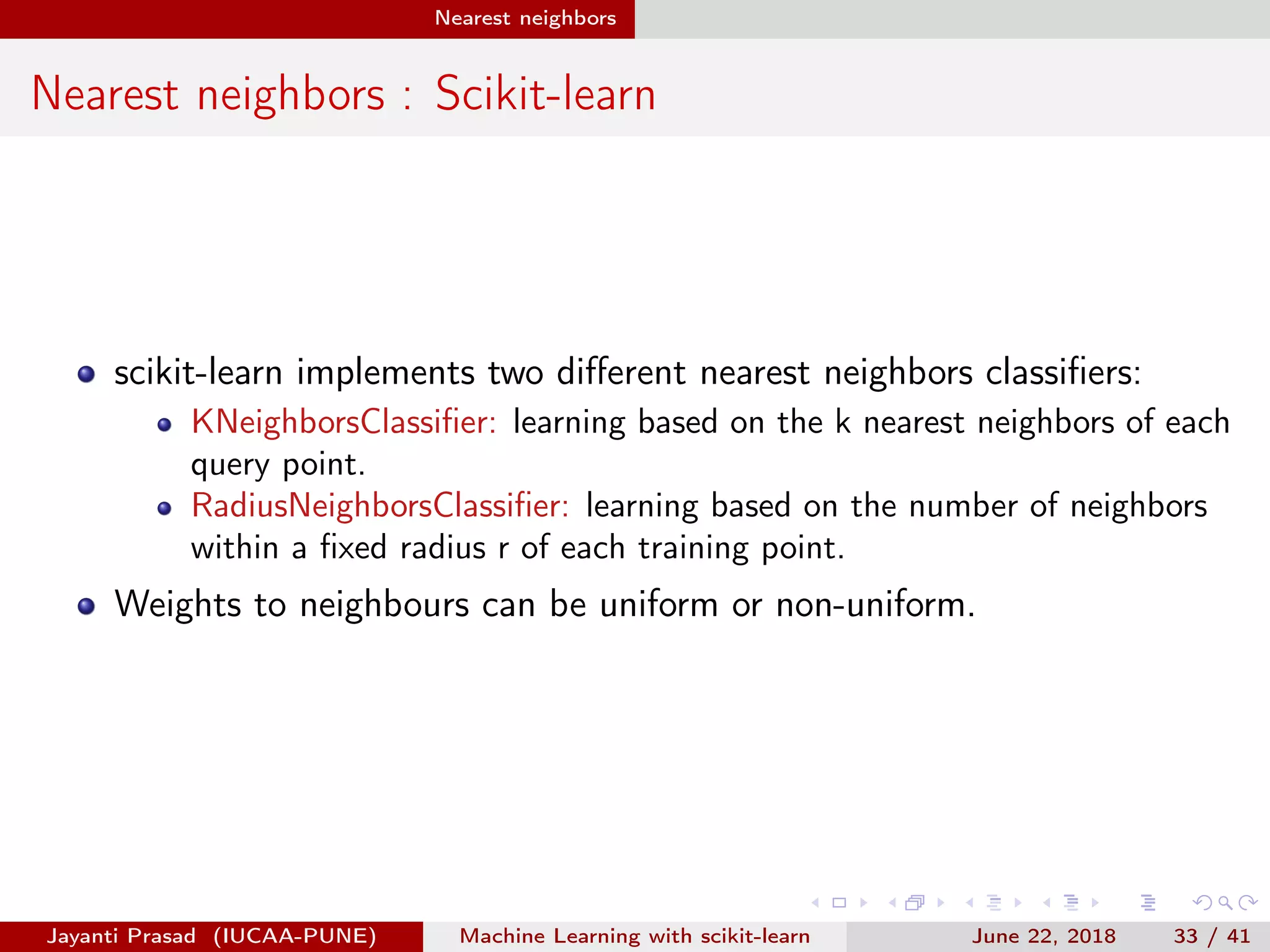 Nearest neighbors
Nearest neighbors : Scikit-learn
scikit-learn implements two diﬀerent nearest neighbors classiﬁers:
KNeighborsClassiﬁer: learning based on the k nearest neighbors of each
query point.
RadiusNeighborsClassiﬁer: learning based on the number of neighbors
within a ﬁxed radius r of each training point.
Weights to neighbours can be uniform or non-uniform.
Jayanti Prasad (IUCAA-PUNE) Machine Learning with scikit-learn June 22, 2018 33 / 41
 