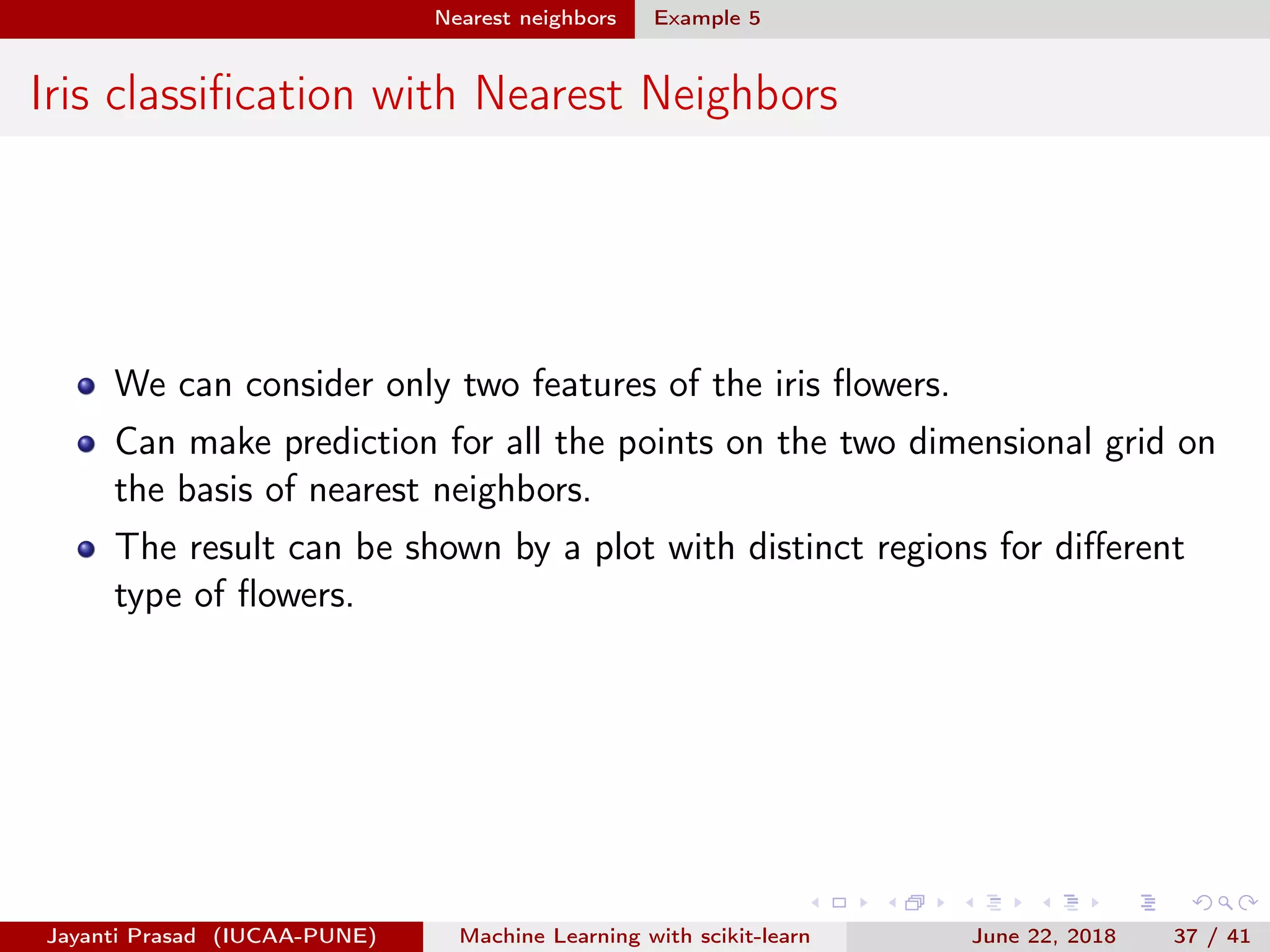 Nearest neighbors Example 5
Iris classiﬁcation with Nearest Neighbors
We can consider only two features of the iris ﬂowers.
Can make prediction for all the points on the two dimensional grid on
the basis of nearest neighbors.
The result can be shown by a plot with distinct regions for diﬀerent
type of ﬂowers.
Jayanti Prasad (IUCAA-PUNE) Machine Learning with scikit-learn June 22, 2018 37 / 41
 