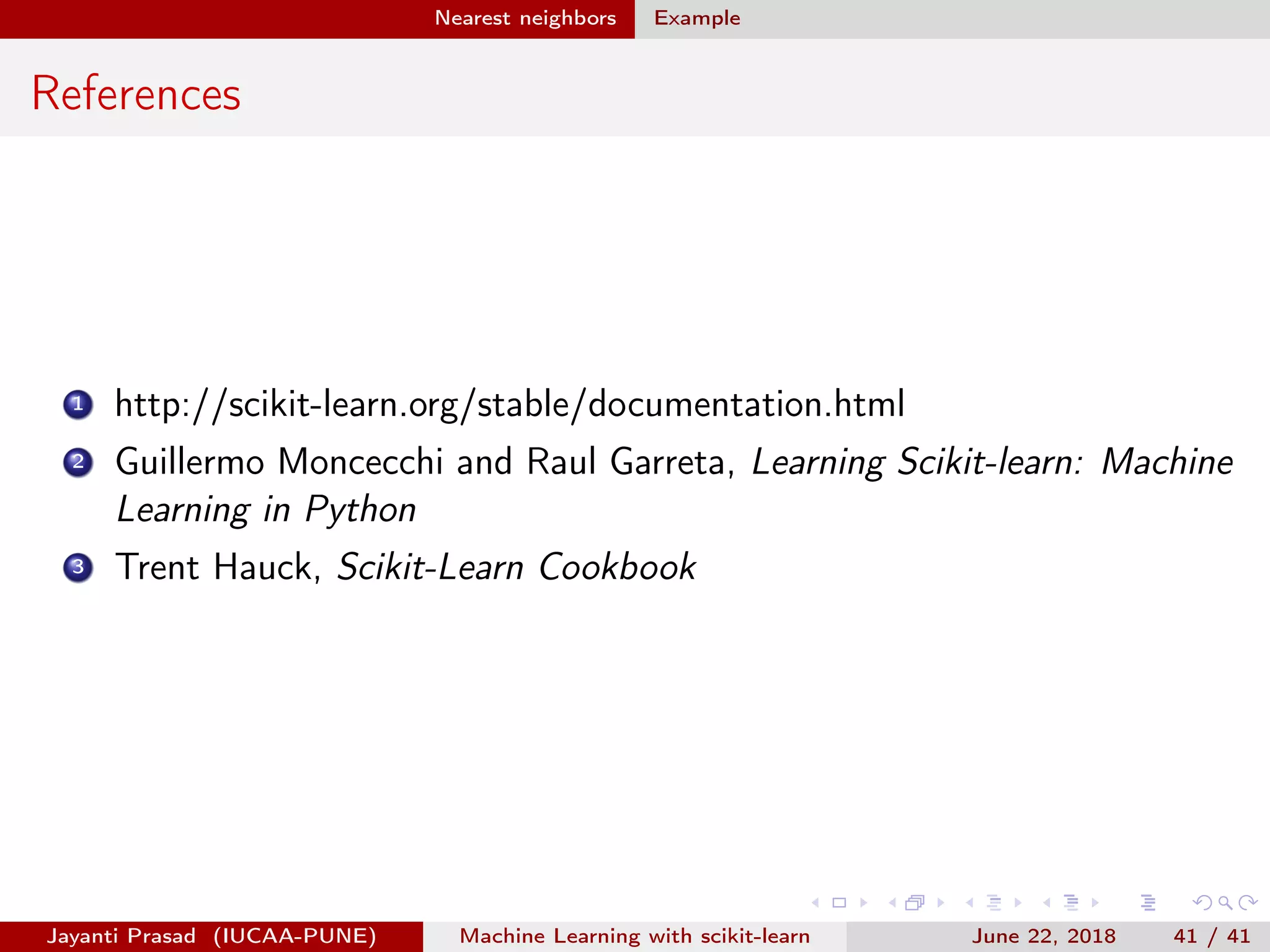 Nearest neighbors Example
References
1 http://scikit-learn.org/stable/documentation.html
2 Guillermo Moncecchi and Raul Garreta, Learning Scikit-learn: Machine
Learning in Python
3 Trent Hauck, Scikit-Learn Cookbook
Jayanti Prasad (IUCAA-PUNE) Machine Learning with scikit-learn June 22, 2018 41 / 41
 