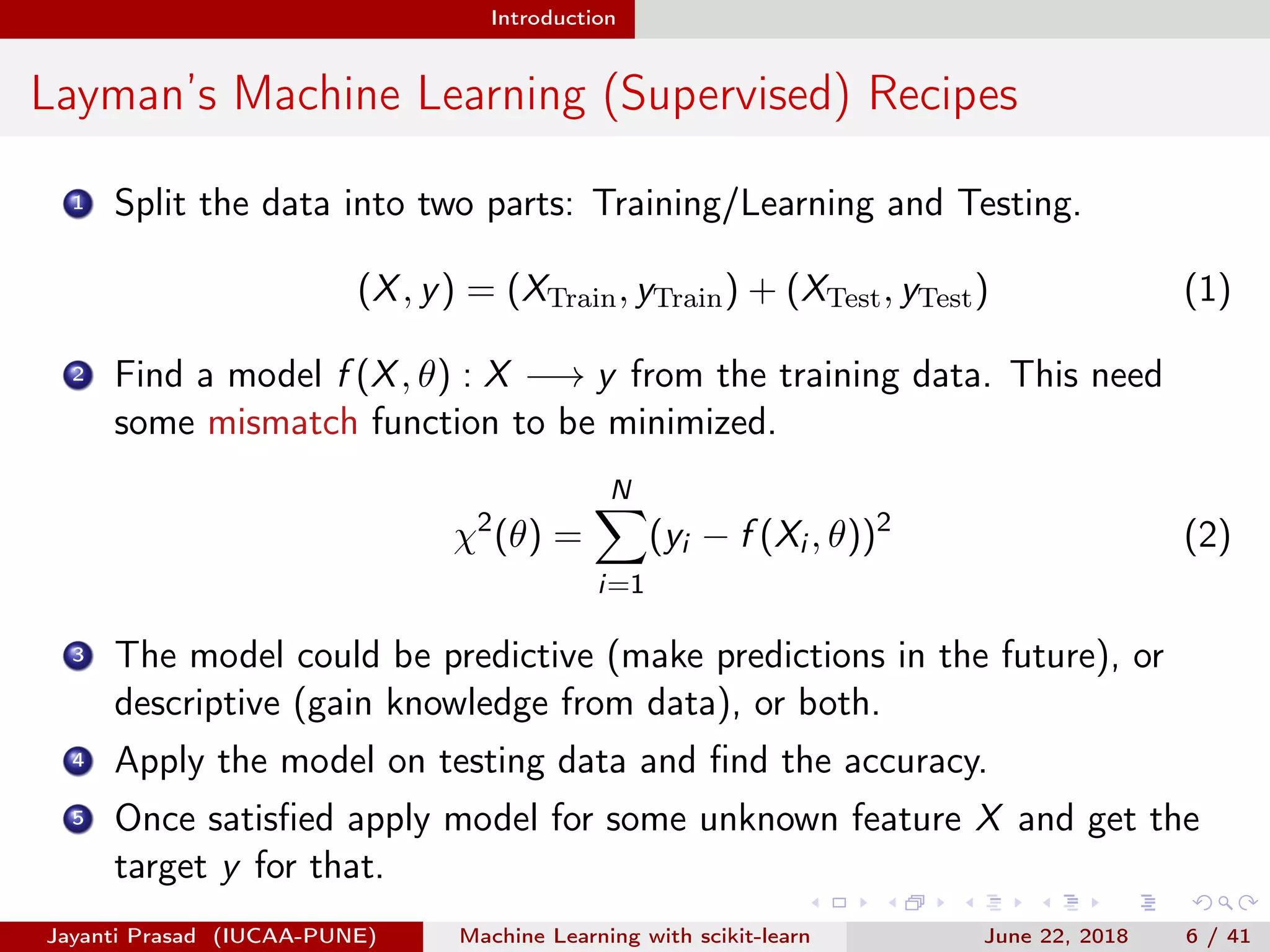 Introduction
Layman’s Machine Learning (Supervised) Recipes
1 Split the data into two parts: Training/Learning and Testing.
(X, y) = (XTrain, yTrain) + (XTest, yTest) (1)
2 Find a model f (X, θ) : X −→ y from the training data. This need
some mismatch function to be minimized.
χ2
(θ) =
N
i=1
(yi − f (Xi , θ))2
(2)
3 The model could be predictive (make predictions in the future), or
descriptive (gain knowledge from data), or both.
4 Apply the model on testing data and ﬁnd the accuracy.
5 Once satisﬁed apply model for some unknown feature X and get the
target y for that.
Jayanti Prasad (IUCAA-PUNE) Machine Learning with scikit-learn June 22, 2018 6 / 41
 