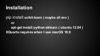 Installation
pip install scikit-learn ( maybe all env )
or
apt-get install python-sklearn ( ubuntu 12.04 )
XQuarts requires when I use macOS 10.9
 