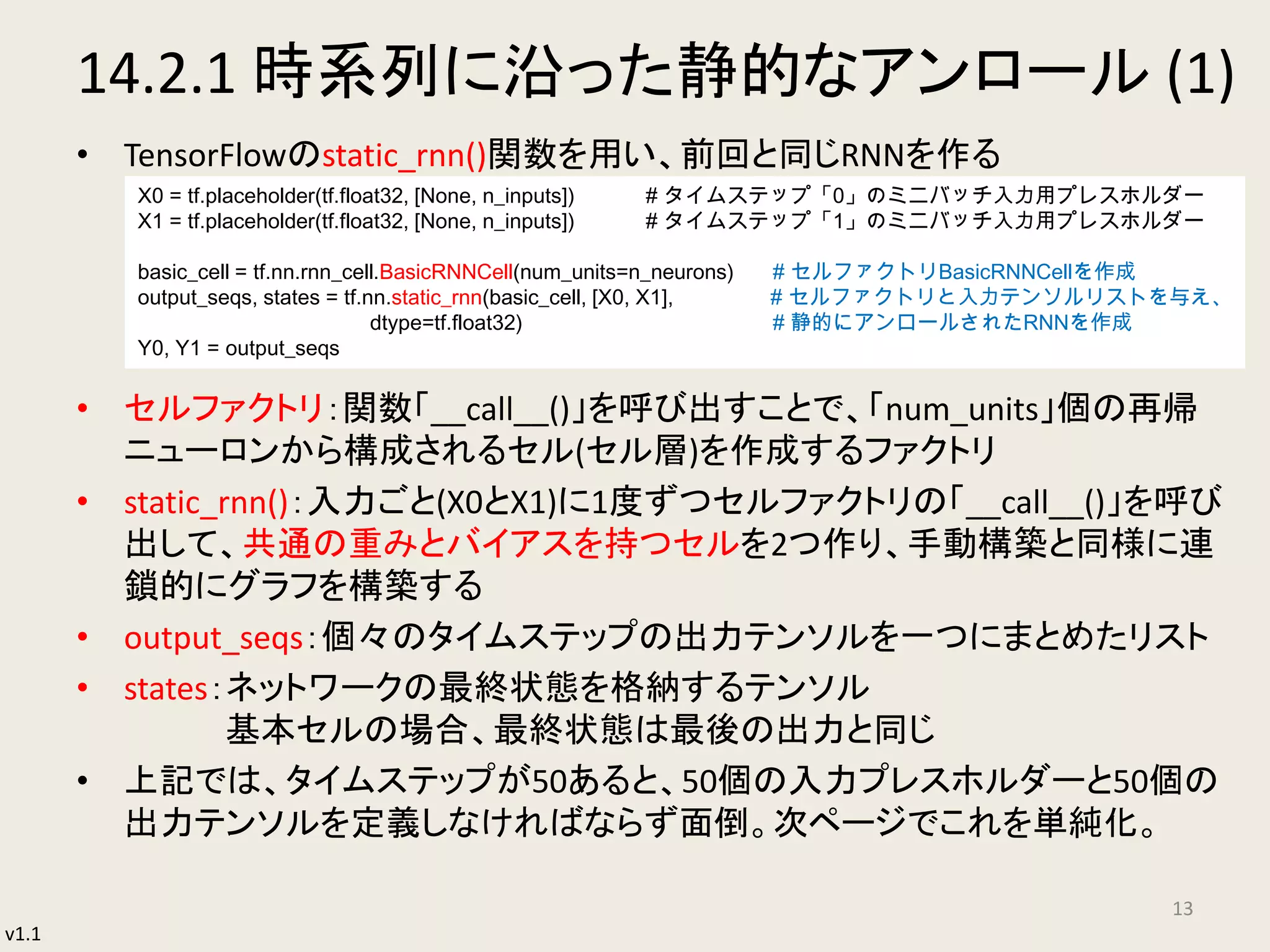 v1.1
14.2.1 時系列に沿った静的なアンロール (1)
• TensorFlowのstatic_rnn()関数を用い、前回と同じRNNを作る
• セルファクトリ：関数「__call__()」を呼び出すことで、「num_units」個の再帰
ニューロンから構成されるセル(セル層)を作成するファクトリ
• static_rnn()：入力ごと(X0とX1)に1度ずつセルファクトリの「__call__()」を呼び
出して、共通の重みとバイアスを持つセルを2つ作り、手動構築と同様に連
鎖的にグラフを構築する
• output_seqs：個々のタイムステップの出力テンソルを一つにまとめたリスト
• states：ネットワークの最終状態を格納するテンソル
基本セルの場合、最終状態は最後の出力と同じ
• 上記では、タイムステップが50あると、50個の入力プレスホルダーと50個の
出力テンソルを定義しなければならず面倒。次ページでこれを単純化。
13
X0 = tf.placeholder(tf.float32, [None, n_inputs]) # タイムステップ「0」のミニバッチ入力用プレスホルダー
X1 = tf.placeholder(tf.float32, [None, n_inputs]) # タイムステップ「1」のミニバッチ入力用プレスホルダー
basic_cell = tf.nn.rnn_cell.BasicRNNCell(num_units=n_neurons) # セルファクトリBasicRNNCellを作成
output_seqs, states = tf.nn.static_rnn(basic_cell, [X0, X1], # セルファクトリと入力テンソルリストを与え、
dtype=tf.float32) # 静的にアンロールされたRNNを作成
Y0, Y1 = output_seqs
 