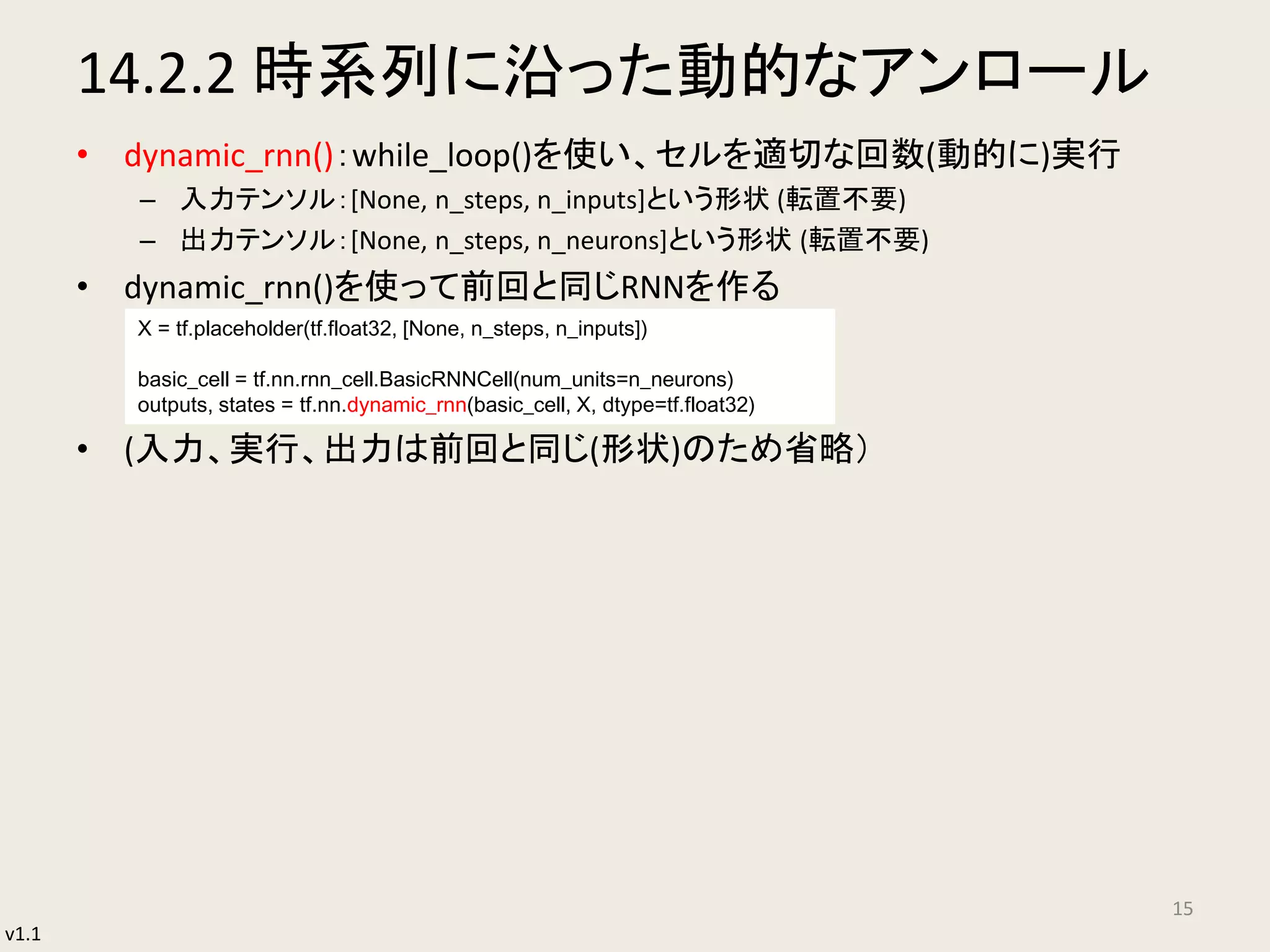 v1.1
14.2.2 時系列に沿った動的なアンロール
• dynamic_rnn()：while_loop()を使い、セルを適切な回数(動的に)実行
– 入力テンソル：[None, n_steps, n_inputs]という形状 (転置不要)
– 出力テンソル：[None, n_steps, n_neurons]という形状 (転置不要)
• dynamic_rnn()を使って前回と同じRNNを作る
• (入力、実行、出力は前回と同じ(形状)のため省略）
15
X = tf.placeholder(tf.float32, [None, n_steps, n_inputs])
basic_cell = tf.nn.rnn_cell.BasicRNNCell(num_units=n_neurons)
outputs, states = tf.nn.dynamic_rnn(basic_cell, X, dtype=tf.float32)
 