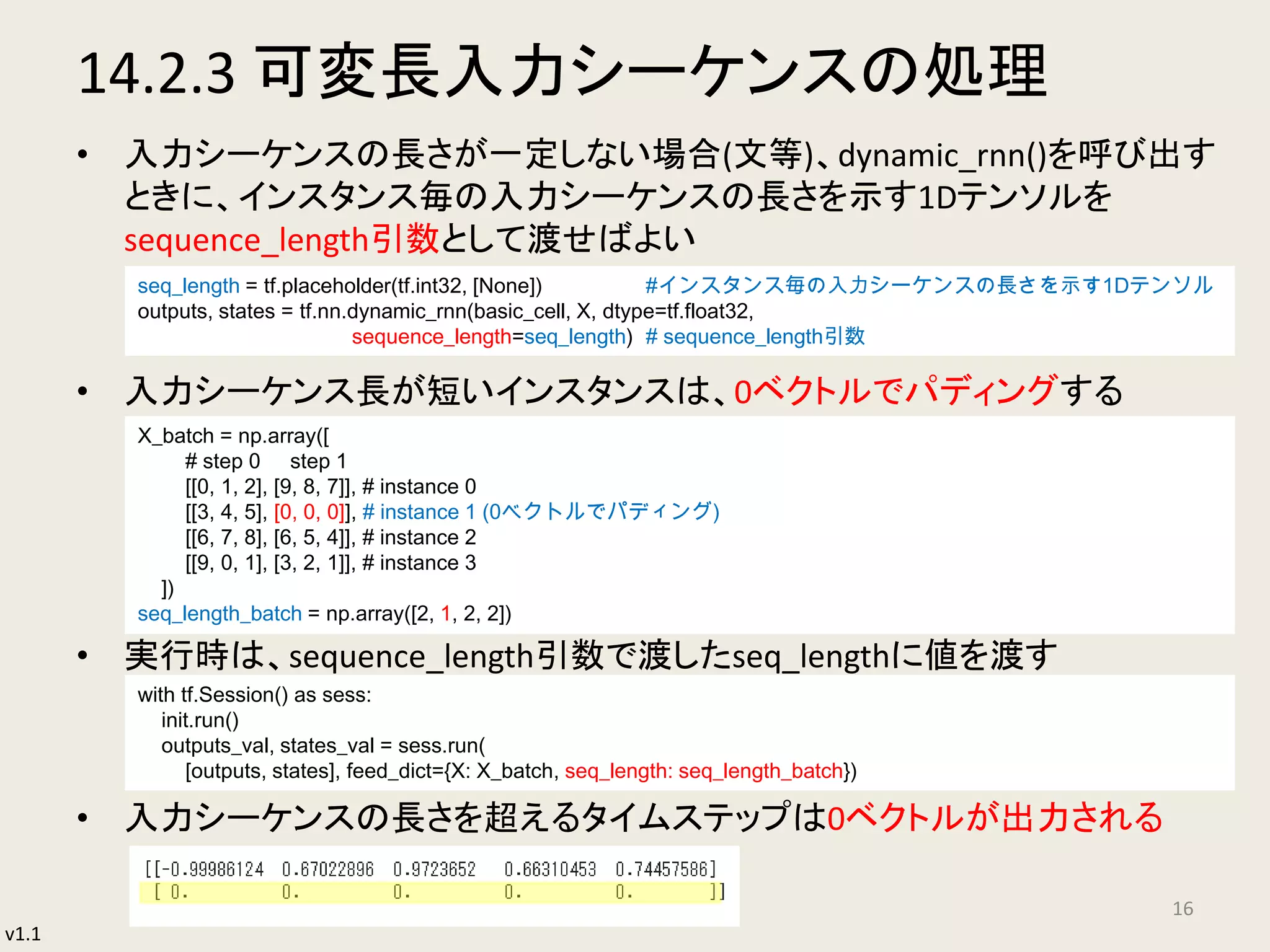 v1.1
14.2.3 可変長入力シーケンスの処理
• 入力シーケンスの長さが一定しない場合(文等)、dynamic_rnn()を呼び出す
ときに、インスタンス毎の入力シーケンスの長さを示す1Dテンソルを
sequence_length引数として渡せばよい
• 入力シーケンス長が短いインスタンスは、0ベクトルでパディングする
• 実行時は、sequence_length引数で渡したseq_lengthに値を渡す
• 入力シーケンスの長さを超えるタイムステップは0ベクトルが出力される
16
seq_length = tf.placeholder(tf.int32, [None]) #インスタンス毎の入力シーケンスの長さを示す1Dテンソル
outputs, states = tf.nn.dynamic_rnn(basic_cell, X, dtype=tf.float32,
sequence_length=seq_length) # sequence_length引数
X_batch = np.array([
# step 0 step 1
[[0, 1, 2], [9, 8, 7]], # instance 0
[[3, 4, 5], [0, 0, 0]], # instance 1 (0ベクトルでパディング)
[[6, 7, 8], [6, 5, 4]], # instance 2
[[9, 0, 1], [3, 2, 1]], # instance 3
])
seq_length_batch = np.array([2, 1, 2, 2])
with tf.Session() as sess:
init.run()
outputs_val, states_val = sess.run(
[outputs, states], feed_dict={X: X_batch, seq_length: seq_length_batch})
 