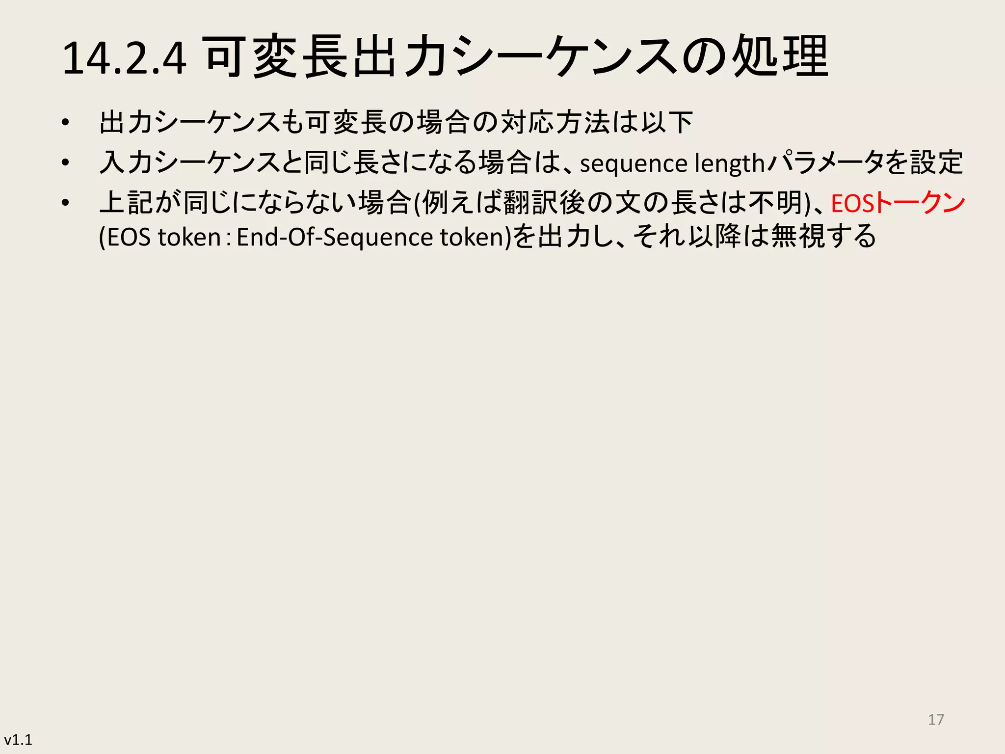 v1.1
14.2.4 可変長出力シーケンスの処理
• 出力シーケンスも可変長の場合の対応方法は以下
• 入力シーケンスと同じ長さになる場合は、sequence lengthパラメータを設定
• 上記が同じにならない場合(例えば翻訳後の文の長さは不明)、EOSトークン
(EOS token：End-Of-Sequence token)を出力し、それ以降は無視する
17
 