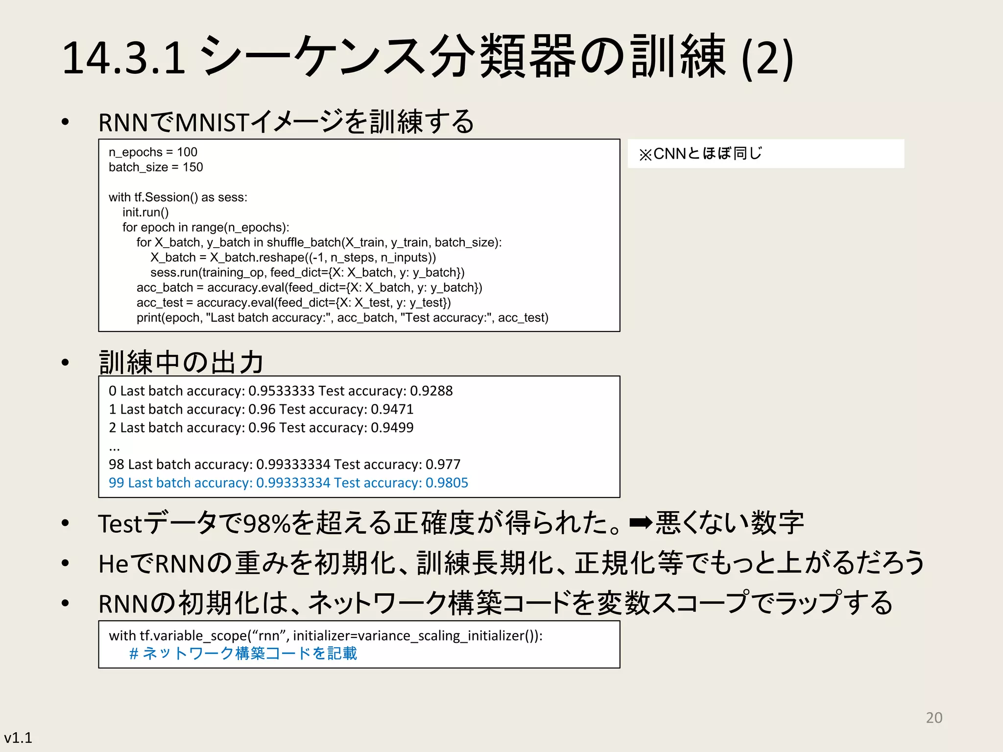 v1.1
14.3.1 シーケンス分類器の訓練 (2)
• RNNでMNISTイメージを訓練する
• 訓練中の出力
• Testデータで98%を超える正確度が得られた。➡悪くない数字
• HeでRNNの重みを初期化、訓練長期化、正規化等でもっと上がるだろう
• RNNの初期化は、ネットワーク構築コードを変数スコープでラップする
20
n_epochs = 100
batch_size = 150
with tf.Session() as sess:
init.run()
for epoch in range(n_epochs):
for X_batch, y_batch in shuffle_batch(X_train, y_train, batch_size):
X_batch = X_batch.reshape((-1, n_steps, n_inputs))
sess.run(training_op, feed_dict={X: X_batch, y: y_batch})
acc_batch = accuracy.eval(feed_dict={X: X_batch, y: y_batch})
acc_test = accuracy.eval(feed_dict={X: X_test, y: y_test})
print(epoch, "Last batch accuracy:", acc_batch, "Test accuracy:", acc_test)
0 Last batch accuracy: 0.9533333 Test accuracy: 0.9288
1 Last batch accuracy: 0.96 Test accuracy: 0.9471
2 Last batch accuracy: 0.96 Test accuracy: 0.9499
...
98 Last batch accuracy: 0.99333334 Test accuracy: 0.977
99 Last batch accuracy: 0.99333334 Test accuracy: 0.9805
with tf.variable_scope(“rnn”, initializer=variance_scaling_initializer()):
# ネットワーク構築コードを記載
※CNNとほぼ同じ
 