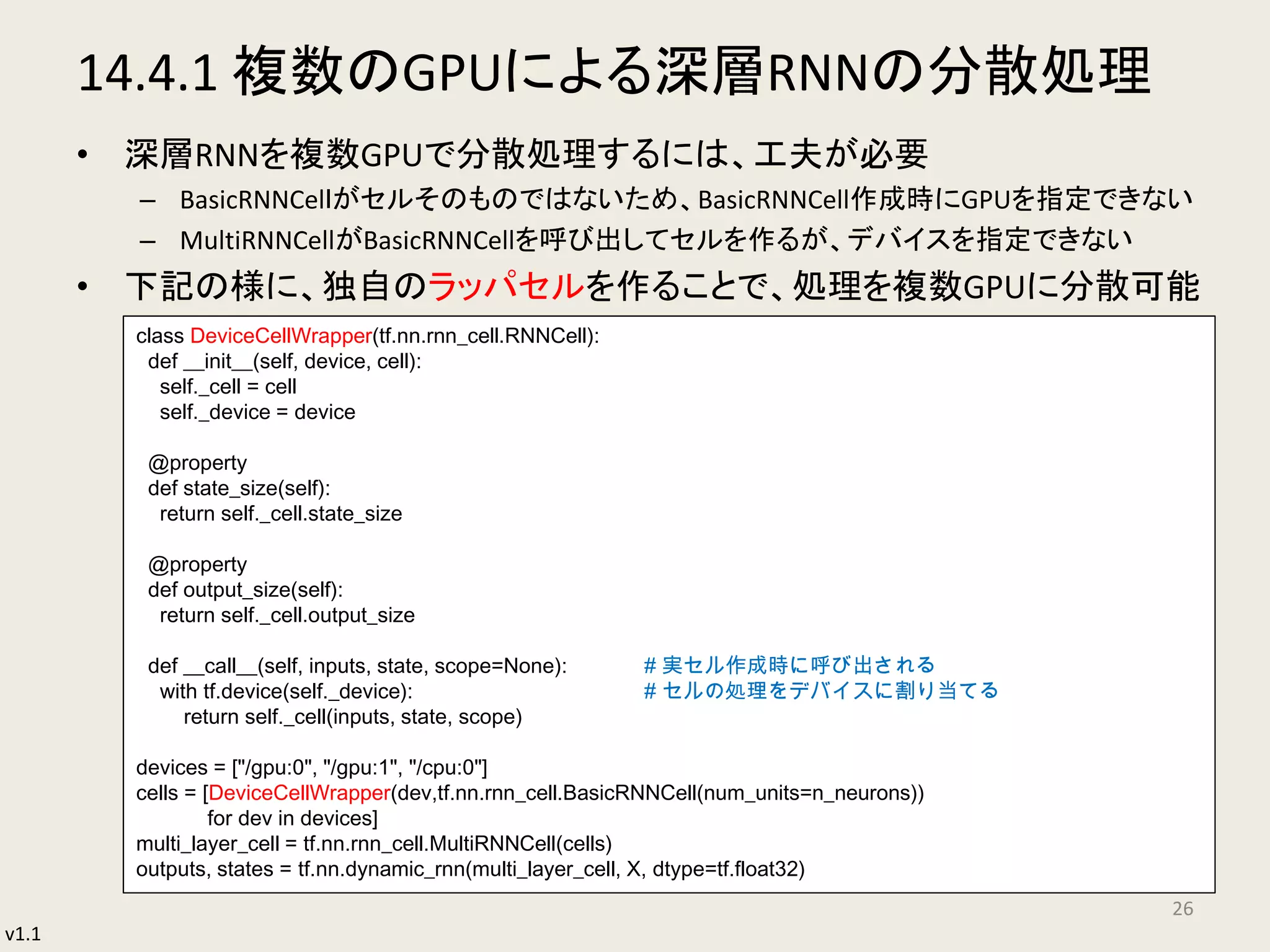 v1.1
14.4.1 複数のGPUによる深層RNNの分散処理
• 深層RNNを複数GPUで分散処理するには、工夫が必要
– BasicRNNCelｌがセルそのものではないため、BasicRNNCell作成時にGPUを指定できない
– MultiRNNCellがBasicRNNCellを呼び出してセルを作るが、デバイスを指定できない
• 下記の様に、独自のラッパセルを作ることで、処理を複数GPUに分散可能
26
class DeviceCellWrapper(tf.nn.rnn_cell.RNNCell):
def __init__(self, device, cell):
self._cell = cell
self._device = device
@property
def state_size(self):
return self._cell.state_size
@property
def output_size(self):
return self._cell.output_size
def __call__(self, inputs, state, scope=None): # 実セル作成時に呼び出される
with tf.device(self._device): # セルの処理をデバイスに割り当てる
return self._cell(inputs, state, scope)
devices = ["/gpu:0", "/gpu:1", "/cpu:0"]
cells = [DeviceCellWrapper(dev,tf.nn.rnn_cell.BasicRNNCell(num_units=n_neurons))
for dev in devices]
multi_layer_cell = tf.nn.rnn_cell.MultiRNNCell(cells)
outputs, states = tf.nn.dynamic_rnn(multi_layer_cell, X, dtype=tf.float32)
 