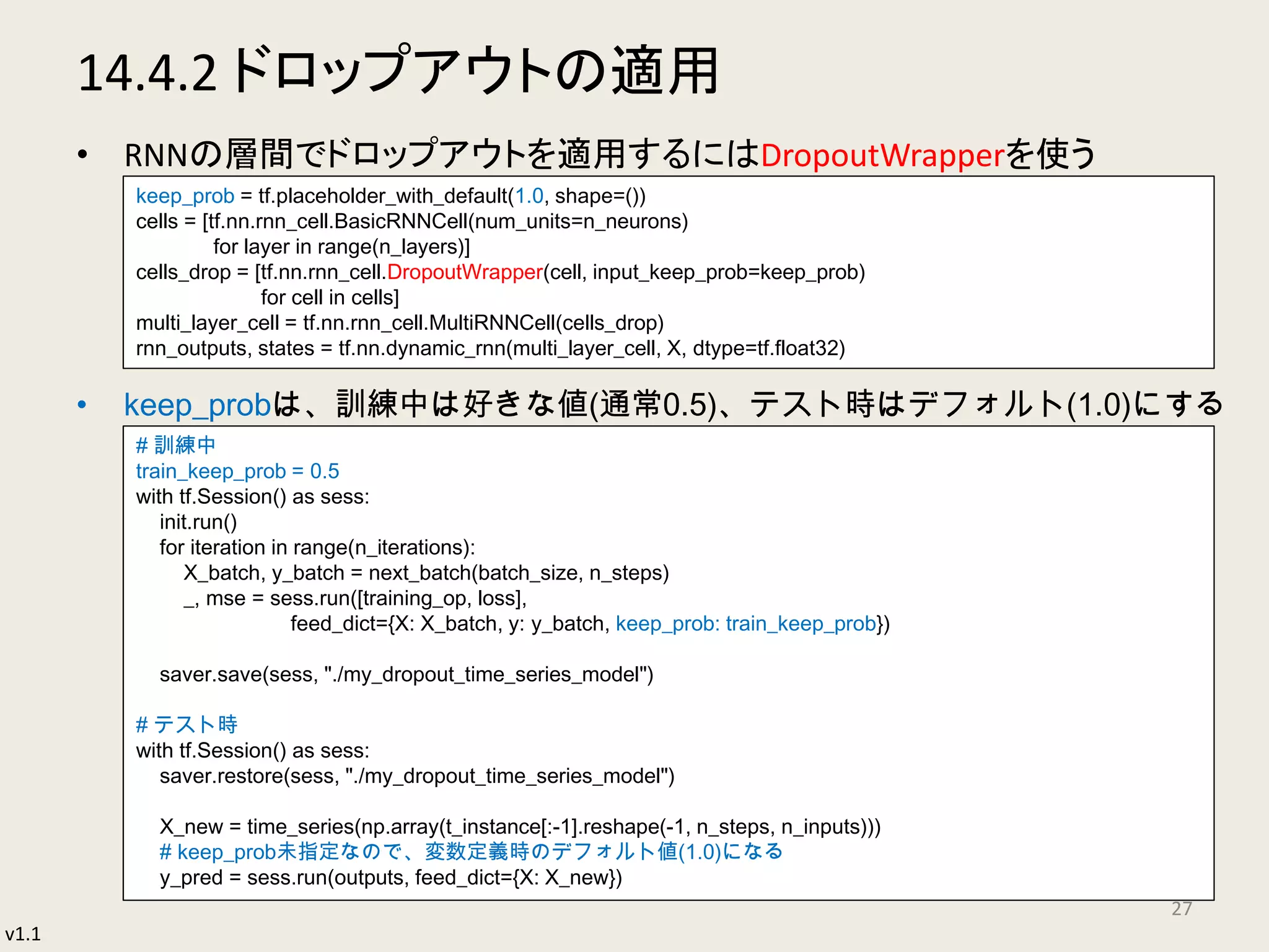 v1.1
14.4.2 ドロップアウトの適用
• RNNの層間でドロップアウトを適用するにはDropoutWrapperを使う
• keep_probは、訓練中は好きな値(通常0.5)、テスト時はデフォルト(1.0)にする
27
keep_prob = tf.placeholder_with_default(1.0, shape=())
cells = [tf.nn.rnn_cell.BasicRNNCell(num_units=n_neurons)
for layer in range(n_layers)]
cells_drop = [tf.nn.rnn_cell.DropoutWrapper(cell, input_keep_prob=keep_prob)
for cell in cells]
multi_layer_cell = tf.nn.rnn_cell.MultiRNNCell(cells_drop)
rnn_outputs, states = tf.nn.dynamic_rnn(multi_layer_cell, X, dtype=tf.float32)
# 訓練中
train_keep_prob = 0.5
with tf.Session() as sess:
init.run()
for iteration in range(n_iterations):
X_batch, y_batch = next_batch(batch_size, n_steps)
_, mse = sess.run([training_op, loss],
feed_dict={X: X_batch, y: y_batch, keep_prob: train_keep_prob})
saver.save(sess, "./my_dropout_time_series_model")
# テスト時
with tf.Session() as sess:
saver.restore(sess, "./my_dropout_time_series_model")
X_new = time_series(np.array(t_instance[:-1].reshape(-1, n_steps, n_inputs)))
# keep_prob未指定なので、変数定義時のデフォルト値(1.0)になる
y_pred = sess.run(outputs, feed_dict={X: X_new})
 
