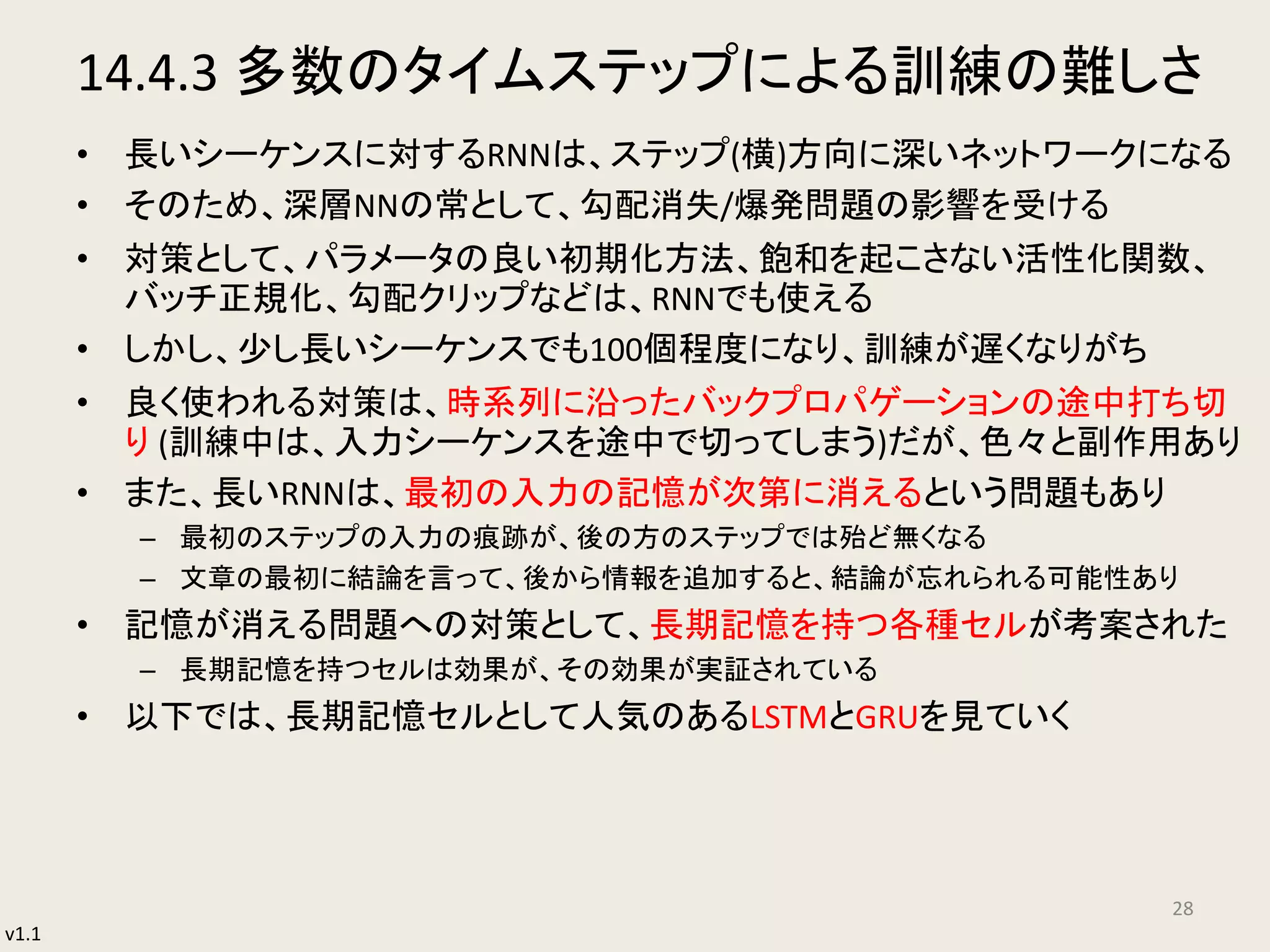 v1.1
14.4.3 多数のタイムステップによる訓練の難しさ
• 長いシーケンスに対するRNNは、ステップ(横)方向に深いネットワークになる
• そのため、深層NNの常として、勾配消失/爆発問題の影響を受ける
• 対策として、パラメータの良い初期化方法、飽和を起こさない活性化関数、
バッチ正規化、勾配クリップなどは、RNNでも使える
• しかし、少し長いシーケンスでも100個程度になり、訓練が遅くなりがち
• 良く使われる対策は、時系列に沿ったバックプロパゲーションの途中打ち切
り (訓練中は、入力シーケンスを途中で切ってしまう)だが、色々と副作用あり
• また、長いRNNは、最初の入力の記憶が次第に消えるという問題もあり
– 最初のステップの入力の痕跡が、後の方のステップでは殆ど無くなる
– 文章の最初に結論を言って、後から情報を追加すると、結論が忘れられる可能性あり
• 記憶が消える問題への対策として、長期記憶を持つ各種セルが考案された
– 長期記憶を持つセルは効果が、その効果が実証されている
• 以下では、長期記憶セルとして人気のあるLSTMとGRUを見ていく
28
 