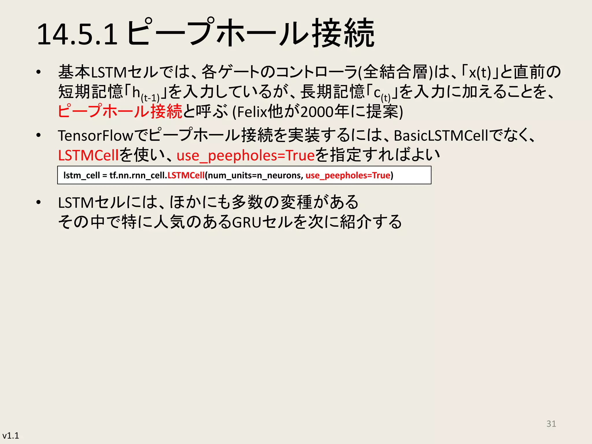 v1.1
14.5.1 ピープホール接続
• 基本LSTMセルでは、各ゲートのコントローラ(全結合層)は、「x(t)」と直前の
短期記憶「h(t-1)」を入力しているが、長期記憶「c(t)」を入力に加えることを、
ピープホール接続と呼ぶ (Felix他が2000年に提案)
• TensorFlowでピープホール接続を実装するには、BasicLSTMCellでなく、
LSTMCelｌを使い、use_peepholes=Trueを指定すればよい
• LSTMセルには、ほかにも多数の変種がある
その中で特に人気のあるGRUセルを次に紹介する
31
lstm_cell = tf.nn.rnn_cell.LSTMCell(num_units=n_neurons, use_peepholes=True)
 