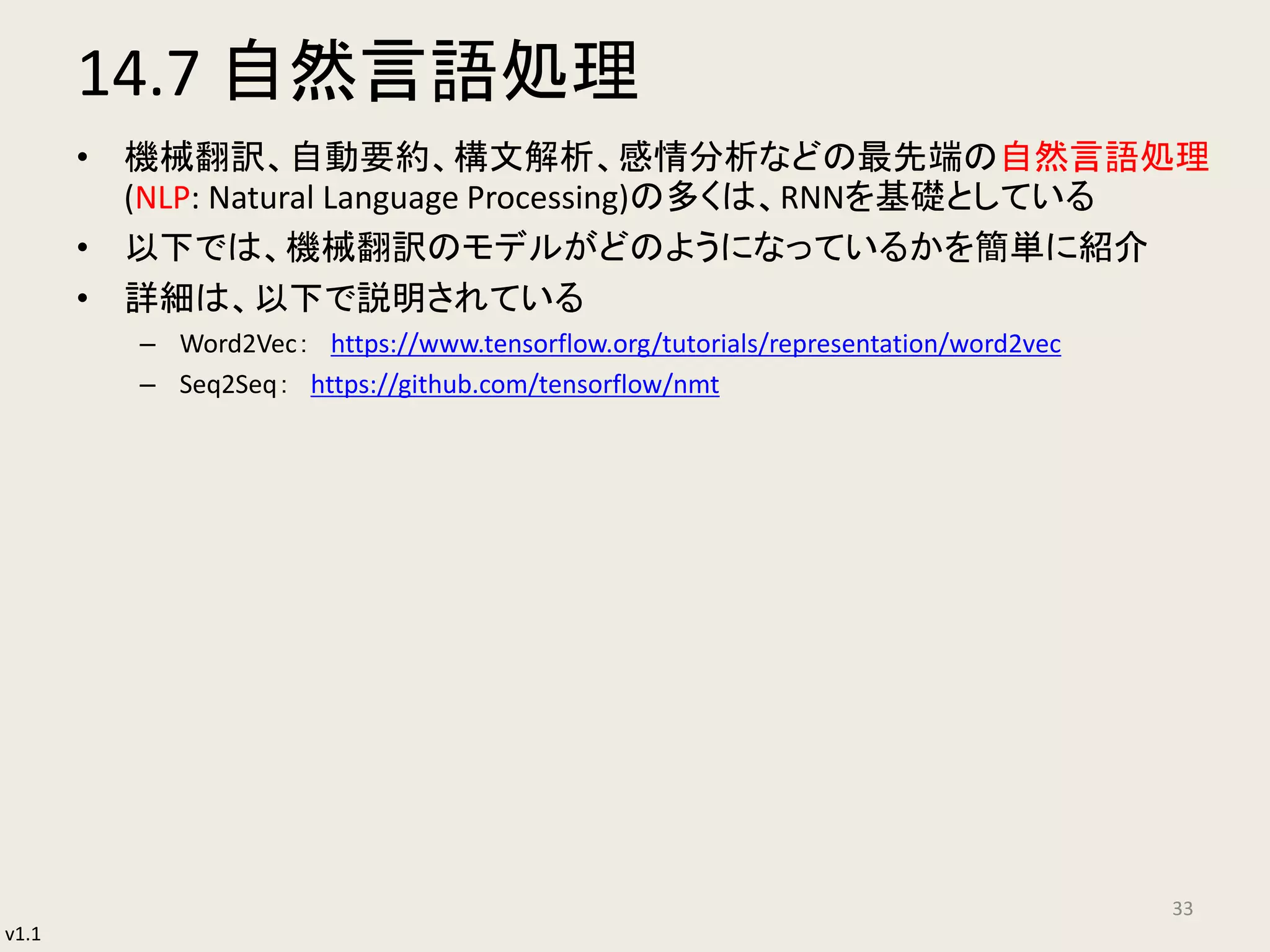 v1.1
14.7 自然言語処理
• 機械翻訳、自動要約、構文解析、感情分析などの最先端の自然言語処理
(NLP: Natural Language Processing)の多くは、RNNを基礎としている
• 以下では、機械翻訳のモデルがどのようになっているかを簡単に紹介
• 詳細は、以下で説明されている
– Word2Vec： https://www.tensorflow.org/tutorials/representation/word2vec
– Seq2Seq： https://github.com/tensorflow/nmt
33
 