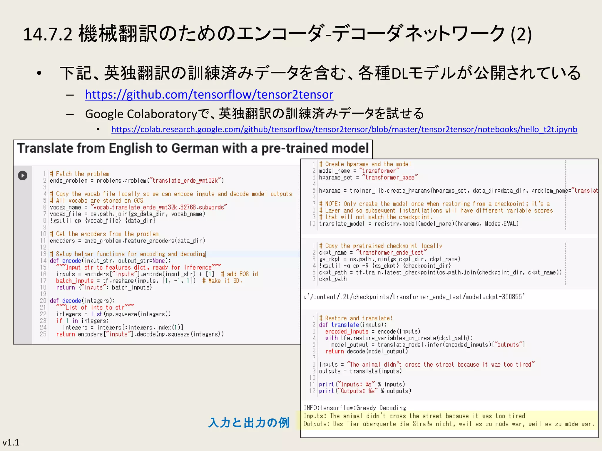 v1.1
14.7.2 機械翻訳のためのエンコーダ-デコーダネットワーク (2)
• 下記、英独翻訳の訓練済みデータを含む、各種DLモデルが公開されている
– https://github.com/tensorflow/tensor2tensor
– Google Colaboratoryで、英独翻訳の訓練済みデータを試せる
• https://colab.research.google.com/github/tensorflow/tensor2tensor/blob/master/tensor2tensor/notebooks/hello_t2t.ipynb
36
入力と出力の例
 