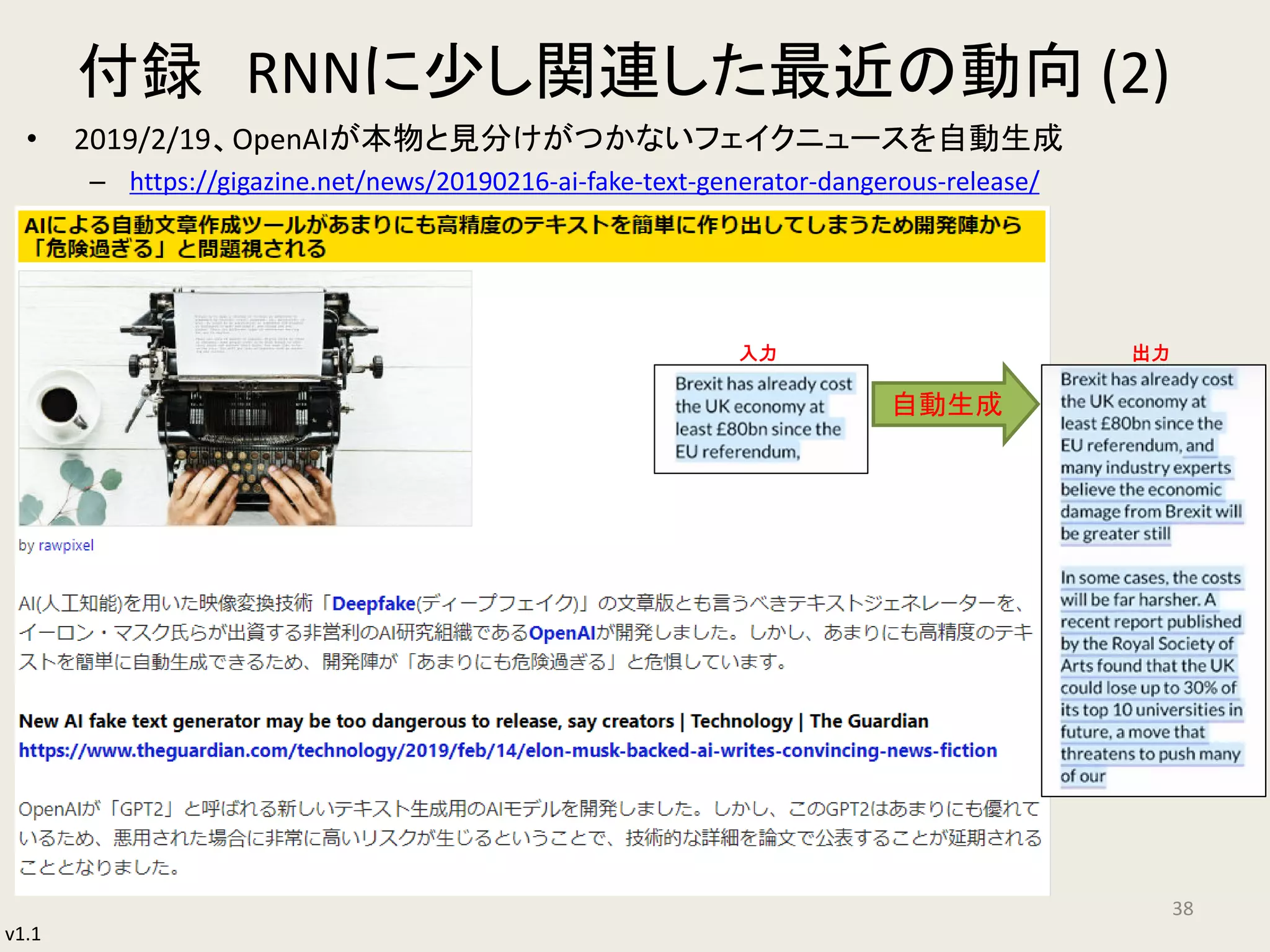 v1.1
付録 RNNに少し関連した最近の動向 (2)
• 2019/2/19、OpenAIが本物と見分けがつかないフェイクニュースを自動生成
– https://gigazine.net/news/20190216-ai-fake-text-generator-dangerous-release/
38
入力 出力
自動生成
 