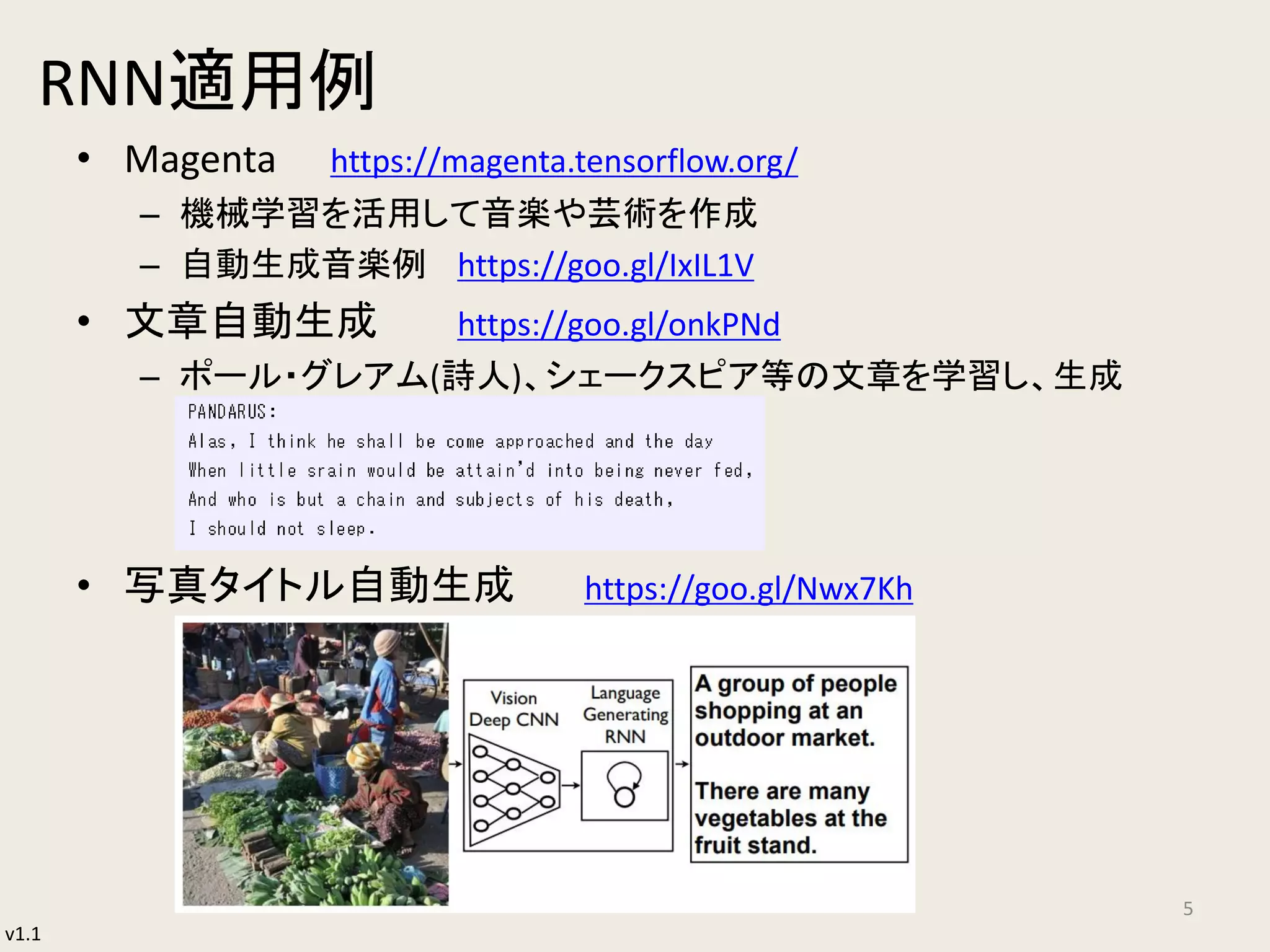 v1.1
RNN適用例
• Magenta https://magenta.tensorflow.org/
– 機械学習を活用して音楽や芸術を作成
– 自動生成音楽例 https://goo.gl/IxIL1V
• 文章自動生成 https://goo.gl/onkPNd
– ポール・グレアム(詩人)、シェークスピア等の文章を学習し、生成
• 写真タイトル自動生成 https://goo.gl/Nwx7Kh
5
 