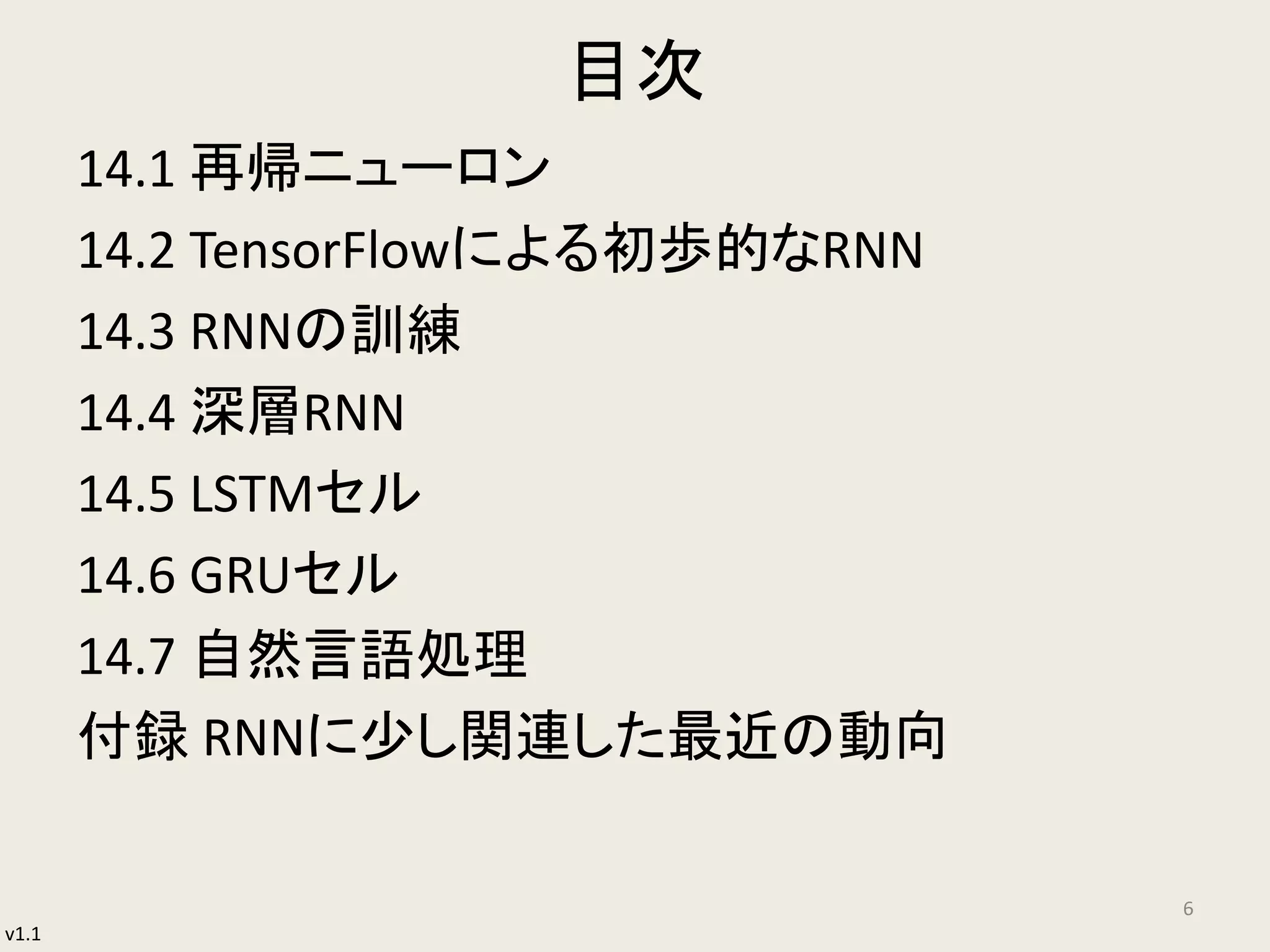 v1.1
目次
14.1 再帰ニューロン
14.2 TensorFlowによる初歩的なRNN
14.3 RNNの訓練
14.4 深層RNN
14.5 LSTMセル
14.6 GRUセル
14.7 自然言語処理
付録 RNNに少し関連した最近の動向
6
 