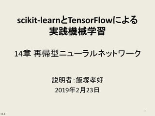 v1.1
scikit-learnとTensorFlowによる
実践機械学習
14章 再帰型ニューラルネットワーク
説明者：飯塚孝好
2019年2月23日
1
 