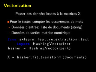 Vectorization
Passer des donn´ees brutes `a la matrices X
Pour le texte: compter les occurrences de mots
- Donn´ees d’entr´ee: liste de documents (string)
- Donn´ees de sortie: matrice num´erique
from s k l e a r n . f e a t u r e e x t r a c t i o n . t e x t
import H a s h i n g V e c t o r i z e r
h a s h e r = H a s h i n g V e c t o r i z e r ()
X = h a s h e r . f i t t r a n s f o r m ( documents )
 