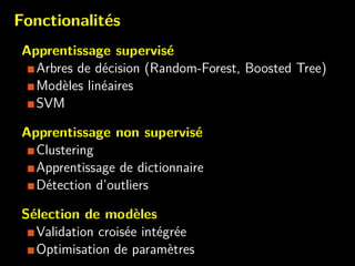 Fonctionalit´es
Apprentissage supervis´e
Arbres de d´ecision (Random-Forest, Boosted Tree)
Mod`eles lin´eaires
SVM
Apprentissage non supervis´e
Clustering
Apprentissage de dictionnaire
D´etection d’outliers
S´election de mod`eles
Validation crois´ee int´egr´ee
Optimisation de param`etres
 