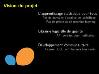 Vision du projet
L’apprentissage statistique pour tous
Pas de domaine d’application sp´eciﬁque
Pas de pr´erequis en machine learning
Librairie logicielle de qualit´e
API pens´ees pour l’utilisateur
D´eveloppement communautaire
License BSD, contributeurs tr`es vari´es
 